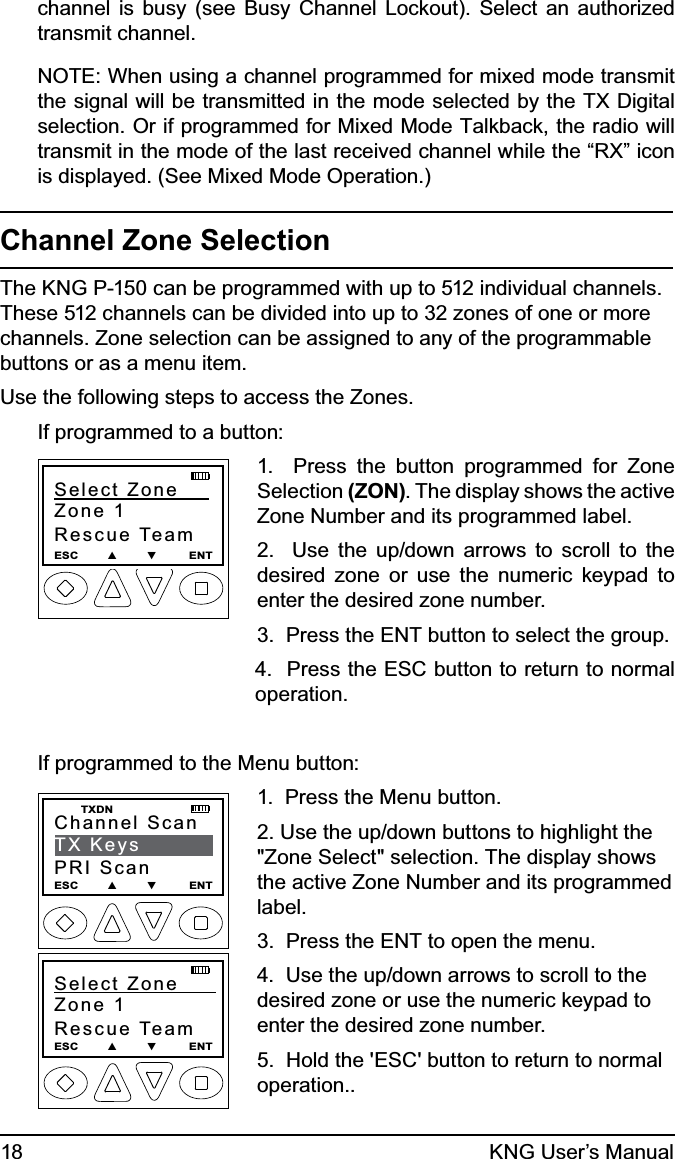 18 KNG User’s Manualchannel is busy (see Busy Channel Lockout). Select an authorized transmit channel.NOTE: When using a channel programmed for mixed mode transmit the signal will be transmitted in the mode selected by the TX Digital selection. Or if programmed for Mixed Mode Talkback, the radio will transmit in the mode of the last received channel while the “RX” icon is displayed. (See Mixed Mode Operation.)Channel Zone SelectionThe KNG P-150 can be programmed with up to 512 individual channels. These 512 channels can be divided into up to 32 zones of one or more channels. Zone selection can be assigned to any of the programmable buttons or as a menu item.Use the following steps to access the Zones.If programmed to a button:Select Zone     Zone 1Rescue TeamESC        ▲        ▼         ENT1.  Press the button programmed for Zone Selection (ZON). The display shows the active Zone Number and its programmed label.2.  Use the up/down arrows to scroll to the desired zone or use the numeric keypad to enter the desired zone number.3.  Press the ENT button to select the group.4.  Press the ESC button to return to normal operation.If programmed to the Menu button:Channel ScanTX KeysPRI ScanESC        ▲        ▼         ENT  TXDNSelect Zone      Zone 1Rescue TeamESC        ▲        ▼         ENT1.  Press the Menu button.2. Use the up/down buttons to highlight the &quot;Zone Select&quot; selection. The display shows the active Zone Number and its programmed label.3.  Press the ENT to open the menu.4.  Use the up/down arrows to scroll to the desired zone or use the numeric keypad to enter the desired zone number.5.  Hold the &apos;ESC&apos; button to return to normal operation..