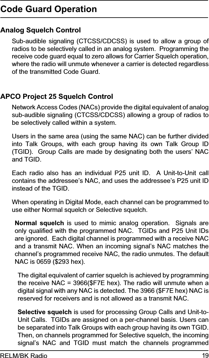 19RELM/BK RadioCode Guard OperationAnalog Squelch ControlSub-audible signaling (CTCSS/CDCSS) is used to allow a group of radios to be selectively called in an analog system.  Programming the receive code guard equal to zero allows for Carrier Squelch operation, where the radio will unmute whenever a carrier is detected regardless of the transmitted Code Guard.APCO Project 25 Squelch ControlNetwork Access Codes (NACs) provide the digital equivalent of analog sub-audible signaling (CTCSS/CDCSS) allowing a group of radios to be selectively called within a system.Users in the same area (using the same NAC) can be further divided into Talk Groups, with each group having its own Talk Group ID (TGID).  Group Calls are made by designating both the users’ NAC and TGID.Each radio also has an individual P25 unit ID.  A Unit-to-Unit call contains the addressee’s NAC, and uses the addressee’s P25 unit ID instead of the TGID.When operating in Digital Mode, each channel can be programmed to use either Normal squelch or Selective squelch.Normal squelch is used to mimic analog operation.  Signals are only qualiﬁed with the programmed NAC.  TGIDs and P25 Unit IDs are ignored.  Each digital channel is programmed with a receive NAC and a transmit NAC. When an incoming signal’s NAC matches the channel’s programmed receive NAC, the radio unmutes. The default NAC is 0659 ($293 hex). The digital equivalent of carrier squelch is achieved by programming the receive NAC = 3966($F7E hex). The radio will unmute when a digital signal with any NAC is detected. The 3966 ($F7E hex) NAC is reserved for receivers and is not allowed as a transmit NAC.Selective squelch is used for processing Group Calls and Unit-to-Unit Calls.  TGIDs are assigned on a per-channel basis. Users can be separated into Talk Groups with each group having its own TGID. Then, on channels programmed for Selective squelch, the incoming signal’s NAC and TGID must match the channels programmed 