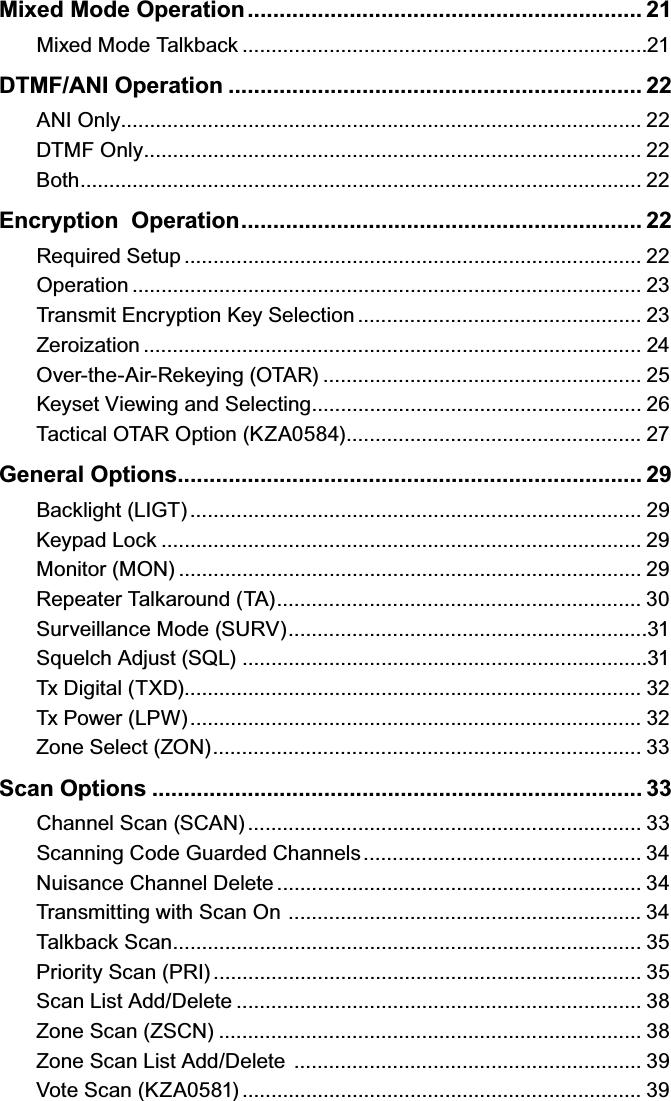 Mixed Mode Operation .............................................................. 21Mixed Mode Talkback ......................................................................21DTMF/ANI Operation ................................................................. 22ANI Only.......................................................................................... 22DTMF Only ...................................................................................... 22Both ................................................................................................. 22Encryption  Operation ............................................................... 22Required Setup ............................................................................... 22Operation ........................................................................................ 23Transmit Encryption Key Selection ................................................. 23Zeroization ...................................................................................... 24Over-the-Air-Rekeying (OTAR) ....................................................... 25Keyset Viewing and Selecting ......................................................... 26Tactical OTAR Option (KZA0584) ................................................... 27General Options......................................................................... 29Backlight (LIGT) .............................................................................. 29Keypad Lock ................................................................................... 29Monitor (MON) ................................................................................ 29Repeater Talkaround (TA) ............................................................... 30Surveillance Mode (SURV) ..............................................................31Squelch Adjust (SQL)  ......................................................................31Tx Digital (TXD) ............................................................................... 32Tx Power (LPW) .............................................................................. 32Zone Select (ZON) .......................................................................... 33Scan Options ............................................................................. 33Channel Scan (SCAN) .................................................................... 33Scanning Code Guarded Channels ................................................ 34Nuisance Channel Delete ............................................................... 34Transmitting with Scan On  ............................................................. 34Talkback Scan ................................................................................. 35Priority Scan (PRI) .......................................................................... 35Scan List Add/Delete ...................................................................... 38Zone Scan (ZSCN) ......................................................................... 38Zone Scan List Add/Delete  ............................................................ 39Vote Scan (KZA0581) ..................................................................... 39