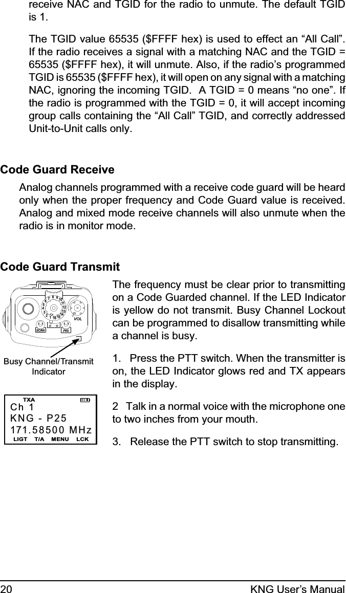 20 KNG User’s Manualreceive NAC and TGID for the radio to unmute. The default TGID is 1.  The TGID value 65535 ($FFFF hex) is used to effect an “All Call”. If the radio receives a signal with a matching NAC and the TGID = 65535 ($FFFF hex), it will unmute. Also, if the radio’s programmed TGID is 65535 ($FFFF hex), it will open on any signal with a matching NAC, ignoring the incoming TGID.  A TGID = 0 means “no one”. If the radio is programmed with the TGID = 0, it will accept incoming group calls containing the “All Call” TGID, and correctly addressed Unit-to-Unit calls only.Code Guard ReceiveAnalog channels programmed with a receive code guard will be heard only when the proper frequency and Code Guard value is received. Analog and mixed mode receive channels will also unmute when the radio is in monitor mode.Code Guard Transmit15123456789111012131416SCANPRIVOLBusy Channel/TransmitIndicatorCh 1KNG - P25171.58500 MHzLIGT    T/A    MENU    LCK  TXAThe frequency must be clear prior to transmitting on a Code Guarded channel. If the LED Indicator is yellow do not transmit. Busy Channel Lockout can be programmed to disallow transmitting while a channel is busy.1.   Press the PTT switch. When the transmitter is on, the LED Indicator glows red and TX appears in the display.  2   Talk in a normal voice with the microphone one to two inches from your mouth.3.   Release the PTT switch to stop transmitting.