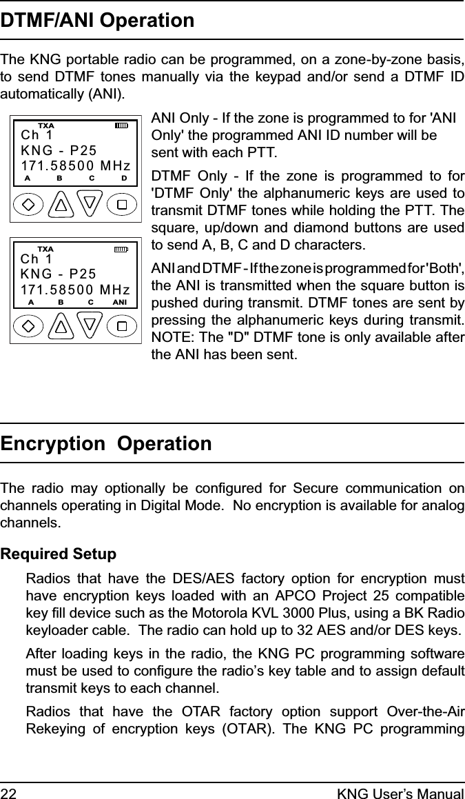 22 KNG User’s ManualDTMF/ANI OperationThe KNG portable radio can be programmed, on a zone-by-zone basis, to send DTMF tones manually via the keypad and/or send a DTMF ID automatically (ANI). Ch 1KNG - P25171.58500 MHzA           B           C           D  TXACh 1KNG - P25171.58500 MHz  TXA  A          B          C        ANI ANI Only - If the zone is programmed to for &apos;ANI Only&apos; the programmed ANI ID number will be sent with each PTT.DTMF Only - If the zone is programmed to for &apos;DTMF Only&apos; the alphanumeric keys are used to transmit DTMF tones while holding the PTT. The square, up/down and diamond buttons are used to send A, B, C and D characters. ANI and DTMF - If the zone is programmed for &apos;Both&apos;, the ANI is transmitted when the square button is pushed during transmit. DTMF tones are sent by pressing the alphanumeric keys during transmit. NOTE: The &quot;D&quot; DTMF tone is only available after the ANI has been sent.Encryption  OperationThe radio may optionally be conﬁgured for Secure communication on channels operating in Digital Mode.  No encryption is available for analog channels.Required SetupRadios that have the DES/AES factory option for encryption must have encryption keys loaded with an APCO Project 25 compatible key ﬁll device such as the Motorola KVL 3000 Plus, using a BK Radio keyloader cable.  The radio can hold up to 32 AES and/or DES keys.After loading keys in the radio, the KNG PC programming software must be used to conﬁgure the radio’s key table and to assign default transmit keys to each channel.Radios that have the OTAR factory option support Over-the-Air Rekeying of encryption keys (OTAR). The KNG PC programming 