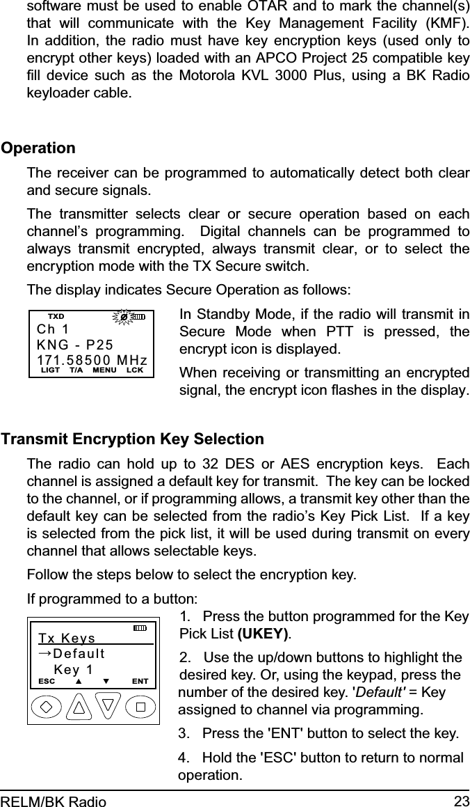 23RELM/BK Radiosoftware must be used to enable OTAR and to mark the channel(s) that will communicate with the Key Management Facility (KMF).  In addition, the radio must have key encryption keys (used only to encrypt other keys) loaded with an APCO Project 25 compatible key ﬁll device such as the Motorola KVL 3000 Plus, using a BK Radio keyloader cable.OperationThe receiver can be programmed to automatically detect both clear and secure signals.The transmitter selects clear or secure operation based on each channel’s programming.  Digital channels can be programmed to always transmit encrypted, always transmit clear, or to select the encryption mode with the TX Secure switch.The display indicates Secure Operation as follows:Ch 1KNG - P25171.58500 MHzLIGT    T/A    MENU    LCKTXD                       In Standby Mode, if the radio will transmit in Secure Mode when PTT is pressed, the encrypt icon is displayed.When receiving or transmitting an encrypted signal, the encrypt icon ﬂashes in the display.Transmit Encryption Key SelectionThe radio can hold up to 32 DES or AES encryption keys.  Each channel is assigned a default key for transmit.  The key can be locked to the channel, or if programming allows, a transmit key other than the default key can be selected from the radio’s Key Pick List.  If a key is selected from the pick list, it will be used during transmit on every channel that allows selectable keys.Follow the steps below to select the encryption key.If programmed to a button:Tx Keys            →Default   Key 1ESC        ▲        ▼         ENT1.   Press the button programmed for the Key Pick List (UKEY).  2.   Use the up/down buttons to highlight the desired key. Or, using the keypad, press the number of the desired key. &apos;Default&apos; = Key assigned to channel via programming.3.   Press the &apos;ENT&apos; button to select the key.4.   Hold the &apos;ESC&apos; button to return to normal operation.