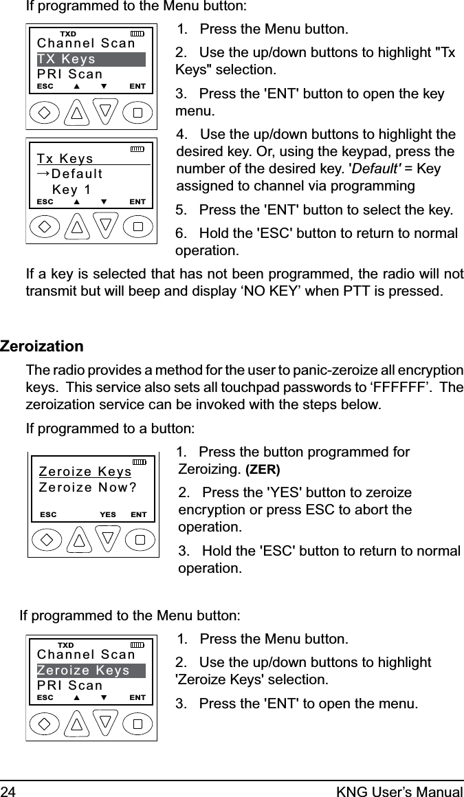 24 KNG User’s ManualIf programmed to the Menu button:Channel ScanTX KeysPRI ScanESC        ▲        ▼         ENT    TXDTx Keys            →Default   Key 1ESC        ▲        ▼         ENT1.   Press the Menu button.2.   Use the up/down buttons to highlight &quot;Tx Keys&quot; selection.3.   Press the &apos;ENT&apos; button to open the key menu.4.   Use the up/down buttons to highlight the desired key. Or, using the keypad, press the number of the desired key. &apos;Default&apos; = Key assigned to channel via programming5.   Press the &apos;ENT&apos; button to select the key.6.   Hold the &apos;ESC&apos; button to return to normal operation.If a key is selected that has not been programmed, the radio will not transmit but will beep and display ‘NO KEY’ when PTT is pressed.ZeroizationThe radio provides a method for the user to panic-zeroize all encryption keys.  This service also sets all touchpad passwords to ‘FFFFFF’.  The zeroization service can be invoked with the steps below.If programmed to a button:Zeroize KeysZeroize Now?ESC                  YES      ENT1.   Press the button programmed for Zeroizing. (ZER) 2.   Press the &apos;YES&apos; button to zeroize encryption or press ESC to abort the operation.3.   Hold the &apos;ESC&apos; button to return to normal operation.If programmed to the Menu button:Channel ScanZeroize KeysPRI ScanESC        ▲        ▼         ENT   TXD1.   Press the Menu button.2.   Use the up/down buttons to highlight &apos;Zeroize Keys&apos; selection.3.   Press the &apos;ENT&apos; to open the menu.