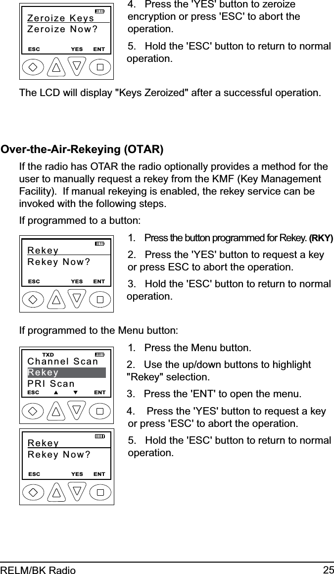 25RELM/BK RadioZeroize Keys     Zeroize Now?ESC                  YES      ENT4.   Press the &apos;YES&apos; button to zeroize encryption or press &apos;ESC&apos; to abort the operation.5.   Hold the &apos;ESC&apos; button to return to normal operation.The LCD will display &quot;Keys Zeroized&quot; after a successful operation.Over-the-Air-Rekeying (OTAR)If the radio has OTAR the radio optionally provides a method for the user to manually request a rekey from the KMF (Key Management Facility).  If manual rekeying is enabled, the rekey service can be invoked with the following steps.If programmed to a button:Rekey               Rekey Now?ESC                  YES      ENT1.   Press the button programmed for Rekey. (RKY) 2.   Press the &apos;YES&apos; button to request a key or press ESC to abort the operation.3.   Hold the &apos;ESC&apos; button to return to normal operation.If programmed to the Menu button:Channel ScanRekeyPRI ScanESC        ▲        ▼         ENT   TXDRekey               Rekey Now?ESC                  YES      ENT1.   Press the Menu button.2.   Use the up/down buttons to highlight &quot;Rekey&quot; selection.3.   Press the &apos;ENT&apos; to open the menu.4.    Press the &apos;YES&apos; button to request a key or press &apos;ESC&apos; to abort the operation.5.   Hold the &apos;ESC&apos; button to return to normal operation.