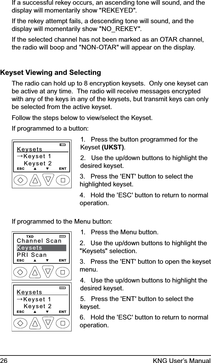 26 KNG User’s ManualIf a successful rekey occurs, an ascending tone will sound, and the display will momentarily show &quot;REKEYED&quot;.If the rekey attempt fails, a descending tone will sound, and the display will momentarily show &quot;NO_REKEY&quot;.If the selected channel has not been marked as an OTAR channel, the radio will boop and &quot;NON-OTAR&quot; will appear on the display.Keyset Viewing and SelectingThe radio can hold up to 8 encryption keysets.  Only one keyset can be active at any time.  The radio will receive messages encrypted with any of the keys in any of the keysets, but transmit keys can only be selected from the active keyset.  Follow the steps below to view/select the Keyset.If programmed to a button:Keysets            →Keyset 1   Keyset 2ESC        ▲        ▼         ENT1.   Press the button programmed for the Keyset (UKST).  2.   Use the up/down buttons to highlight the desired keyset.3.   Press the &apos;ENT&apos; button to select the highlighted keyset.4.   Hold the &apos;ESC&apos; button to return to normal operation.If programmed to the Menu button:Keysets            →Keyset 1   Keyset 2ESC        ▲        ▼         ENTChannel ScanKeysetsPRI ScanESC        ▲        ▼         ENT   TXD1.   Press the Menu button.2.   Use the up/down buttons to highlight the &quot;Keysets&quot; selection.3.   Press the &apos;ENT&apos; button to open the keyset menu.4.   Use the up/down buttons to highlight the desired keyset. 5.   Press the &apos;ENT&apos; button to select the keyset.6.   Hold the &apos;ESC&apos; button to return to normal operation.