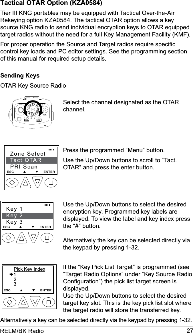 27RELM/BK RadioTactical OTAR Option (KZA0584)Tier III KNG portables may be equipped with Tactical Over-the-Air Rekeying option KZA0584. The tactical OTAR option allows a key source KNG radio to send individual encryption keys to OTAR equipped target radios without the need for a full Key Management Facility (KMF).For proper operation the Source and Target radios require speciﬁc control key loads and PC editor settings. See the programming section of this manual for required setup details.Sending KeysOTAR Key Source Radio15123456789111012131416SCANPRIVOLSelect the channel designated as the OTAR channel.Zone SelectTact OTARPRI ScanESC         ▲         ▼     ENTER   Press the programmed “Menu” button.Use the Up/Down buttons to scroll to “Tact. OTAR” and press the enter button.Key 1Key 2Key 3ESC         ▲         ▼     ENTER    Use the Up/Down buttons to select the desired encryption key. Programmed key labels are displayed. To view the label and key index press the “#” button.   Alternatively the key can be selected directly via the keypad by pressing 1-32.       Pick Key Index  1      2       3ESC         ▲         ▼     ENTERIf the “Key Pick List Target” is programmed (see “Target Radio Options” under “Key Source Radio Conﬁguration”) the pick list target screen is displayed. Use the Up/Down buttons to select the desired target key slot. This is the key pick list slot where the target radio will store the transferred key.Alternatively a key can be selected directly via the keypad by pressing 1-32.