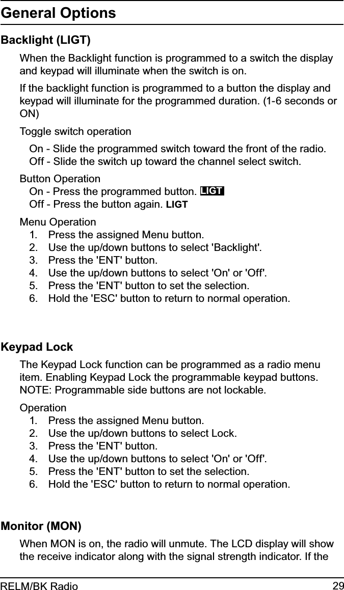 29RELM/BK RadioGeneral OptionsBacklight (LIGT)When the Backlight function is programmed to a switch the display and keypad will illuminate when the switch is on. If the backlight function is programmed to a button the display and keypad will illuminate for the programmed duration. (1-6 seconds or ON)Toggle switch operationOn - Slide the programmed switch toward the front of the radio.Off - Slide the switch up toward the channel select switch.Button OperationOn - Press the programmed button. LIGTOff - Press the button again. LIGTMenu OperationPress the assigned Menu button.1. Use the up/down buttons to select &apos;Backlight&apos;.2. Press the &apos;ENT&apos; button.3. Use the up/down buttons to select &apos;On&apos; or &apos;Off&apos;.4. Press the &apos;ENT&apos; button to set the selection.5. Hold the &apos;ESC&apos; button to return to normal operation.6. Keypad LockThe Keypad Lock function can be programmed as a radio menu item. Enabling Keypad Lock the programmable keypad buttons.  NOTE: Programmable side buttons are not lockable.OperationPress the assigned Menu button.1. Use the up/down buttons to select Lock.2. Press the &apos;ENT&apos; button.3. Use the up/down buttons to select &apos;On&apos; or &apos;Off&apos;.4. Press the &apos;ENT&apos; button to set the selection.5. Hold the &apos;ESC&apos; button to return to normal operation.6. Monitor (MON)When MON is on, the radio will unmute. The LCD display will show the receive indicator along with the signal strength indicator. If the 