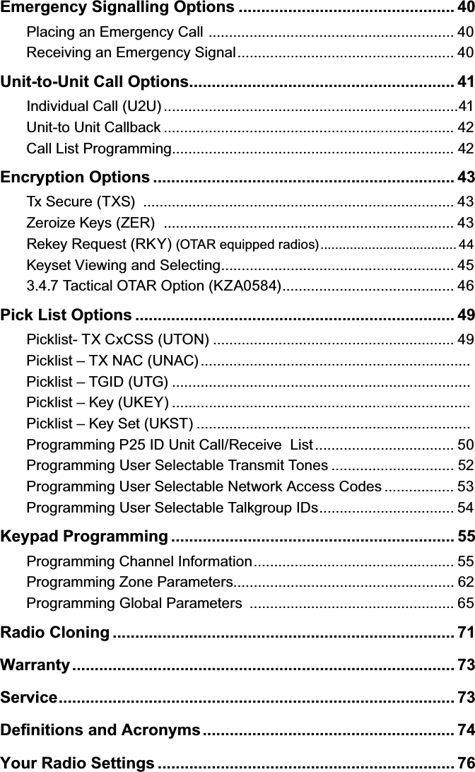 Emergency Signalling Options ................................................ 40Placing an Emergency Call  ............................................................ 40Receiving an Emergency Signal ..................................................... 40Unit-to-Unit Call Options ........................................................... 41Individual Call (U2U) ........................................................................41Unit-to Unit Callback ....................................................................... 42Call List Programming ..................................................................... 42Encryption Options ................................................................... 43Tx Secure (TXS)  ............................................................................ 43Zeroize Keys (ZER)   ....................................................................... 43Rekey Request (RKY) (OTAR equipped radios) ..................................... 44Keyset Viewing and Selecting ......................................................... 453.4.7 Tactical OTAR Option (KZA0584) .......................................... 46Pick List Options ....................................................................... 49Picklist- TX CxCSS (UTON) ........................................................... 49Picklist – TX NAC (UNAC) ..................................................................Picklist – TGID (UTG) .........................................................................Picklist – Key (UKEY) .........................................................................Picklist – Key Set (UKST) ...................................................................Programming P25 ID Unit Call/Receive  List .................................. 50Programming User Selectable Transmit Tones .............................. 52Programming User Selectable Network Access Codes ................. 53Programming User Selectable Talkgroup IDs ................................. 54Keypad Programming ............................................................... 55Programming Channel Information ................................................. 55Programming Zone Parameters...................................................... 62Programming Global Parameters  .................................................. 65Radio Cloning ............................................................................ 71Warranty ..................................................................................... 73Service ........................................................................................ 73Deﬁnitions and Acronyms ........................................................ 74Your Radio Settings .................................................................. 76