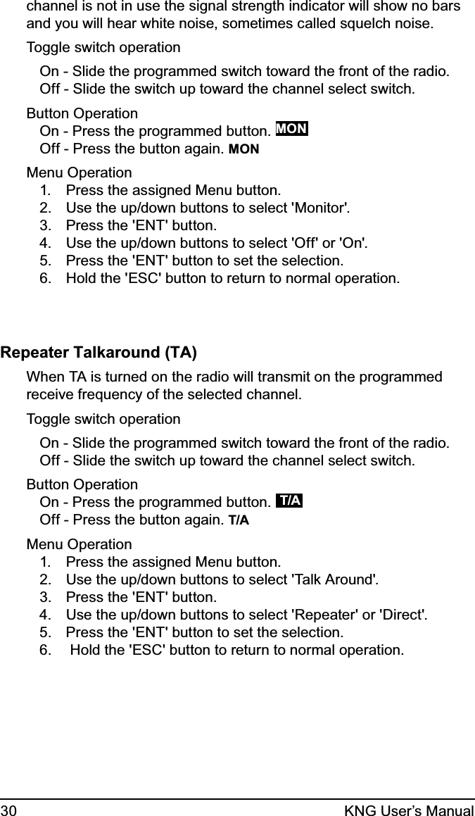 30 KNG User’s Manualchannel is not in use the signal strength indicator will show no bars and you will hear white noise, sometimes called squelch noise. Toggle switch operationOn - Slide the programmed switch toward the front of the radio.Off - Slide the switch up toward the channel select switch.Button OperationOn - Press the programmed button. MONOff - Press the button again. MONMenu OperationPress the assigned Menu button.1. Use the up/down buttons to select &apos;Monitor&apos;.2. Press the &apos;ENT&apos; button.3. Use the up/down buttons to select &apos;Off&apos; or &apos;On&apos;.4. Press the &apos;ENT&apos; button to set the selection.5. Hold the &apos;ESC&apos; button to return to normal operation.6. Repeater Talkaround (TA)When TA is turned on the radio will transmit on the programmed receive frequency of the selected channel. Toggle switch operationOn - Slide the programmed switch toward the front of the radio.Off - Slide the switch up toward the channel select switch.Button OperationOn - Press the programmed button.  T/A   Off - Press the button again. T/AMenu OperationPress the assigned Menu button.1. Use the up/down buttons to select &apos;Talk Around&apos;.2. Press the &apos;ENT&apos; button.3. Use the up/down buttons to select &apos;Repeater&apos; or &apos;Direct&apos;.4. Press the &apos;ENT&apos; button to set the selection.5.  Hold the &apos;ESC&apos; button to return to normal operation.6. 