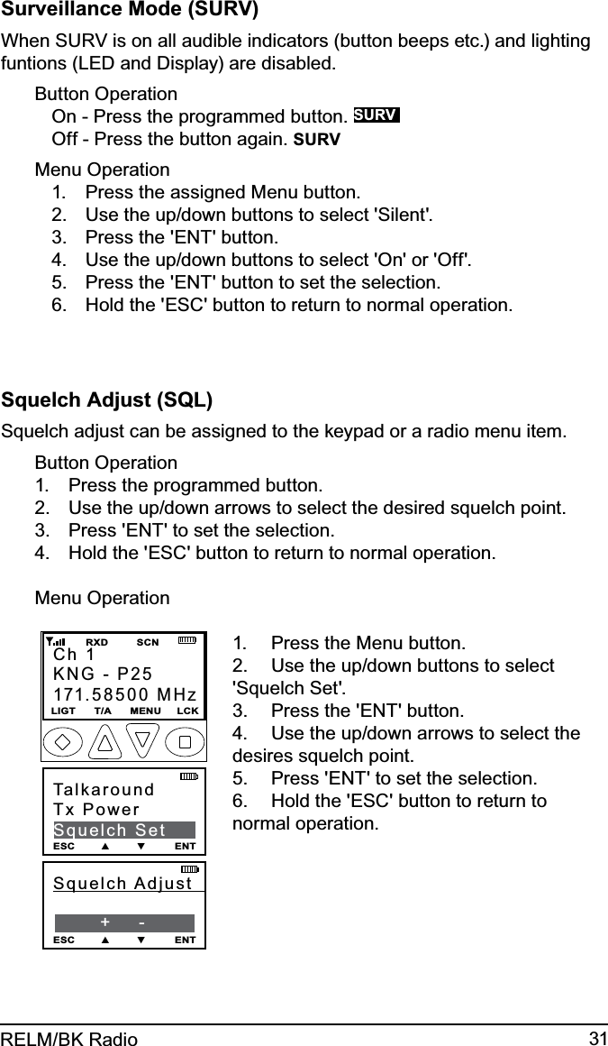 31RELM/BK RadioSurveillance Mode (SURV)When SURV is on all audible indicators (button beeps etc.) and lighting funtions (LED and Display) are disabled.Button OperationOn - Press the programmed button. SURVOff - Press the button again. SURVMenu OperationPress the assigned Menu button.1. Use the up/down buttons to select &apos;Silent&apos;.2. Press the &apos;ENT&apos; button.3. Use the up/down buttons to select &apos;On&apos; or &apos;Off&apos;.4. Press the &apos;ENT&apos; button to set the selection.5. Hold the &apos;ESC&apos; button to return to normal operation.6. Squelch Adjust (SQL) Squelch adjust can be assigned to the keypad or a radio menu item.Button OperationPress the programmed button.1. Use the up/down arrows to select the desired squelch point.2. Press &apos;ENT&apos; to set the selection. 3. Hold the &apos;ESC&apos; button to return to normal operation.4. Menu Operation Squelch  Adjust                +    -ESC        ▲        ▼         ENTCh 1KNG - P25171.58500 MHzLIGT      T/A      MENU     LCK         RXD         SCNTalkaroundTx PowerSquelch SetESC        ▲        ▼         ENTPress the Menu button.1. Use the up/down buttons to select 2. &apos;Squelch Set&apos;.Press the &apos;ENT&apos; button.3. Use the up/down arrows to select the 4. desires squelch point.Press &apos;ENT&apos; to set the selection. 5. Hold the &apos;ESC&apos; button to return to 6. normal operation.