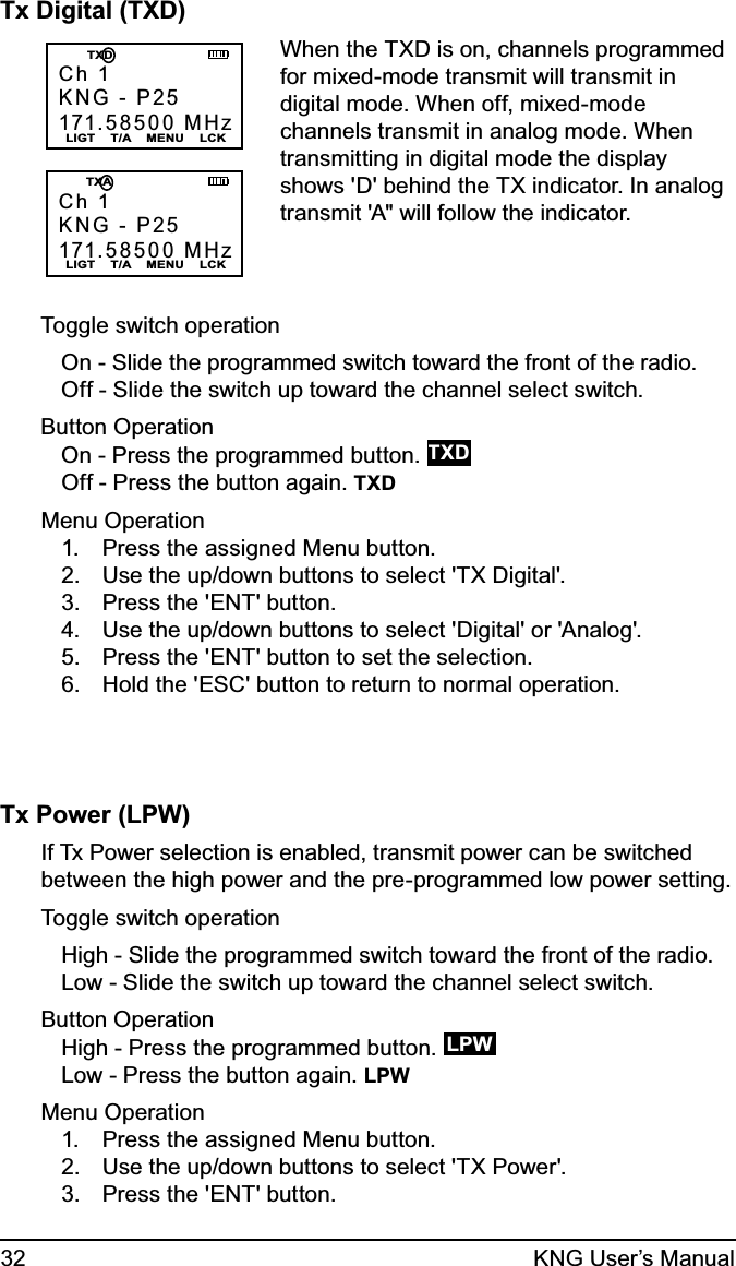 32 KNG User’s ManualTx Digital (TXD)Ch 1KNG - P25171.58500 MHzLIGT    T/A    MENU    LCK   TXDCh 1KNG - P25171.58500 MHzLIGT    T/A    MENU    LCK   TXAWhen the TXD is on, channels programmed for mixed-mode transmit will transmit in digital mode. When off, mixed-mode channels transmit in analog mode. When transmitting in digital mode the display shows &apos;D&apos; behind the TX indicator. In analog transmit &apos;A&quot; will follow the indicator.Toggle switch operationOn - Slide the programmed switch toward the front of the radio.Off - Slide the switch up toward the channel select switch.Button OperationOn - Press the programmed button. TXDOff - Press the button again. TXDMenu OperationPress the assigned Menu button.1. Use the up/down buttons to select &apos;TX Digital&apos;.2. Press the &apos;ENT&apos; button.3. Use the up/down buttons to select &apos;Digital&apos; or &apos;Analog&apos;.4. Press the &apos;ENT&apos; button to set the selection.5. Hold the &apos;ESC&apos; button to return to normal operation.6. Tx Power (LPW)If Tx Power selection is enabled, transmit power can be switched between the high power and the pre-programmed low power setting.Toggle switch operationHigh - Slide the programmed switch toward the front of the radio.Low - Slide the switch up toward the channel select switch.Button OperationHigh - Press the programmed button.  LPWLow - Press the button again. LPWMenu OperationPress the assigned Menu button.1. Use the up/down buttons to select &apos;TX Power&apos;.2. Press the &apos;ENT&apos; button.3. 