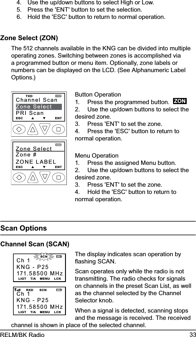 33RELM/BK RadioUse the up/down buttons to select High or Low.4. Press the &apos;ENT&apos; button to set the selection.5. Hold the &apos;ESC&apos; button to return to normal operation.6. Zone Select (ZON)The 512 channels available in the KNG can be divided into multiple operating zones. Switching between zones is accomplished via a programmed button or menu item. Optionally, zone labels or numbers can be displayed on the LCD. (See Alphanumeric Label Options.)Channel ScanZone SelectPRI ScanESC        ▲        ▼         ENT    TXDZone Select       Zone #ZONE LABELESC        ▲        ▼         ENTButton OperationPress the programmed button.  1.  ZONUse the up/down buttons to select the 2. desired zone.Press &apos;ENT&apos; to set the zone.3. Press the &apos;ESC&apos; button to return to 4. normal operation.Menu OperationPress the assigned Menu button.1. Use the up/down buttons to select the 2. desired zone.Press &apos;ENT&apos; to set the zone.3. Hold the &apos;ESC&apos; button to return to 4. normal operation.Scan OptionsChannel Scan (SCAN)Ch 1KNG - P25171.58500 MHzLIGT    T/A    MENU    LCKCh 1KNG - P25171.58500 MHzLIGT    T/A    MENU    LCK        RXD      SCN                      SCNThe display indicates scan operation by ﬂashing SCAN. Scan operates only while the radio is not transmitting. The radio checks for signals on channels in the preset Scan List, as well as the channel selected by the Channel Selector knob.When a signal is detected, scanning stops and the message is received. The received channel is shown in place of the selected channel.  