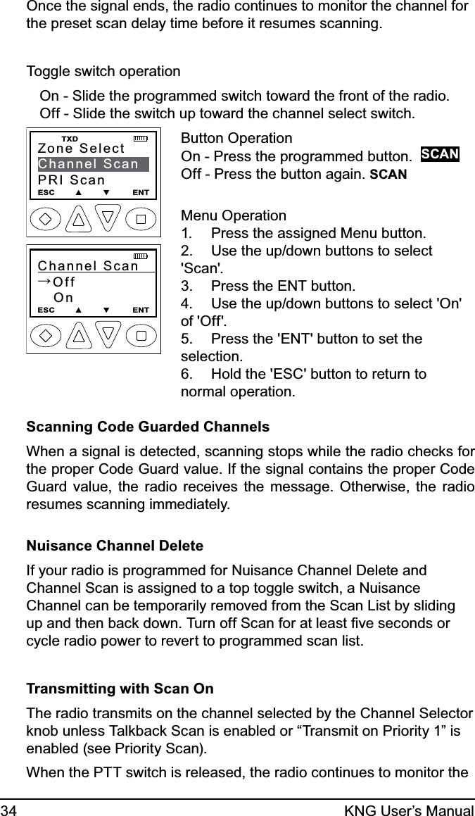 34 KNG User’s ManualOnce the signal ends, the radio continues to monitor the channel for the preset scan delay time before it resumes scanning.  Toggle switch operationOn - Slide the programmed switch toward the front of the radio.Off - Slide the switch up toward the channel select switch.Zone SelectChannel ScanPRI ScanESC        ▲        ▼         ENT    TXDChannel Scan   →Off   OnESC        ▲        ▼         ENTButton OperationOn - Press the programmed button.  SCANOff - Press the button again. SCANMenu OperationPress the assigned Menu button.1. Use the up/down buttons to select 2. &apos;Scan&apos;.Press the ENT button.3. Use the up/down buttons to select &apos;On&apos; 4. of &apos;Off&apos;.Press the &apos;ENT&apos; button to set the 5. selection.Hold the &apos;ESC&apos; button to return to 6. normal operation.Scanning Code Guarded ChannelsWhen a signal is detected, scanning stops while the radio checks for the proper Code Guard value. If the signal contains the proper Code Guard value, the radio receives the message. Otherwise, the radio resumes scanning immediately.Nuisance Channel DeleteIf your radio is programmed for Nuisance Channel Delete and Channel Scan is assigned to a top toggle switch, a Nuisance Channel can be temporarily removed from the Scan List by sliding up and then back down. Turn off Scan for at least ﬁve seconds or cycle radio power to revert to programmed scan list.Transmitting with Scan On The radio transmits on the channel selected by the Channel Selector knob unless Talkback Scan is enabled or “Transmit on Priority 1” is enabled (see Priority Scan).When the PTT switch is released, the radio continues to monitor the 