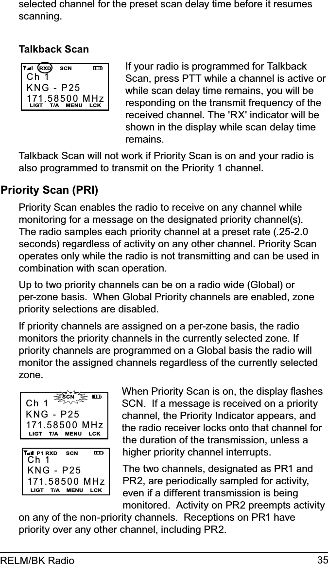 35RELM/BK Radioselected channel for the preset scan delay time before it resumes scanning.Talkback ScanCh 1KNG - P25171.58500 MHzLIGT    T/A    MENU    LCK      RXD     SCNIf your radio is programmed for Talkback Scan, press PTT while a channel is active or while scan delay time remains, you will be responding on the transmit frequency of the received channel. The &apos;RX&apos; indicator will be shown in the display while scan delay time remains.Talkback Scan will not work if Priority Scan is on and your radio is also programmed to transmit on the Priority 1 channel.Priority Scan (PRI)Priority Scan enables the radio to receive on any channel while monitoring for a message on the designated priority channel(s). The radio samples each priority channel at a preset rate (.25-2.0 seconds) regardless of activity on any other channel. Priority Scan operates only while the radio is not transmitting and can be used in combination with scan operation.Up to two priority channels can be on a radio wide (Global) or per-zone basis.  When Global Priority channels are enabled, zone priority selections are disabled.If priority channels are assigned on a per-zone basis, the radio monitors the priority channels in the currently selected zone. If priority channels are programmed on a Global basis the radio will monitor the assigned channels regardless of the currently selected zone.Ch 1KNG - P25171.58500 MHzLIGT    T/A    MENU    LCKCh 1KNG - P25171.58500 MHzLIGT    T/A    MENU    LCK    P1 RXD     SCN                    SCNWhen Priority Scan is on, the display ﬂashes SCN.  If a message is received on a priority channel, the Priority Indicator appears, and the radio receiver locks onto that channel for the duration of the transmission, unless a higher priority channel interrupts.The two channels, designated as PR1 and PR2, are periodically sampled for activity, even if a different transmission is being monitored.  Activity on PR2 preempts activity on any of the non-priority channels.  Receptions on PR1 have priority over any other channel, including PR2.