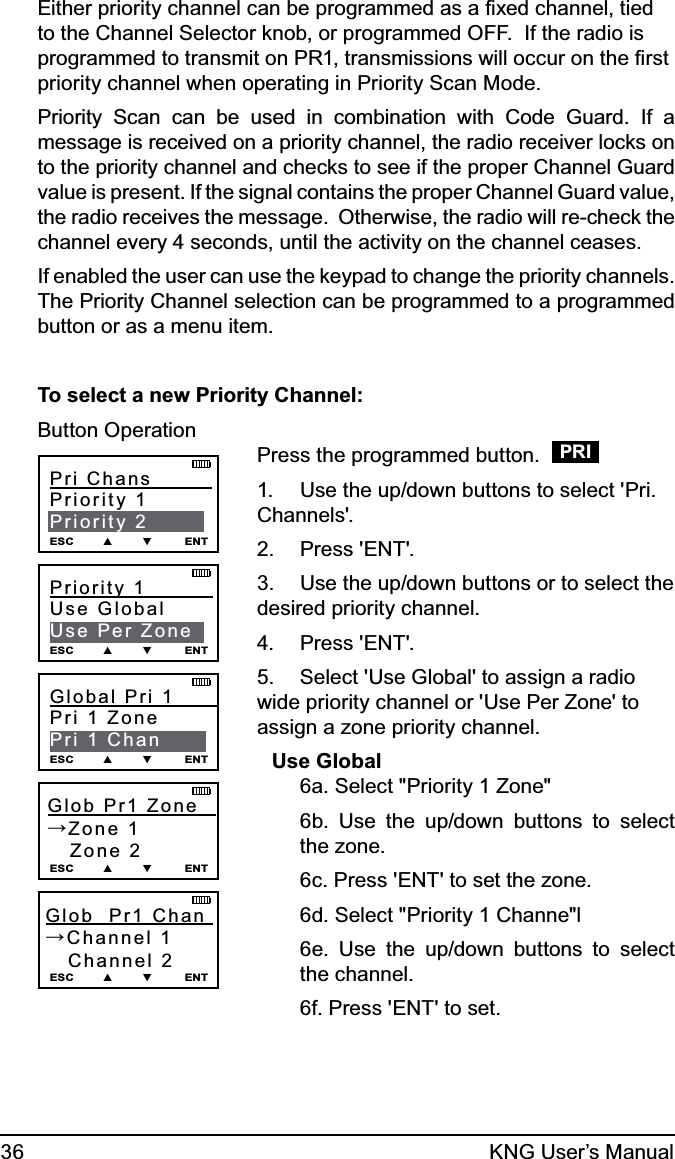 36 KNG User’s ManualEither priority channel can be programmed as a ﬁxed channel, tied to the Channel Selector knob, or programmed OFF.  If the radio is programmed to transmit on PR1, transmissions will occur on the ﬁrst priority channel when operating in Priority Scan Mode. Priority Scan can be used in combination with Code Guard. If a message is received on a priority channel, the radio receiver locks on to the priority channel and checks to see if the proper Channel Guard value is present. If the signal contains the proper Channel Guard value, the radio receives the message.  Otherwise, the radio will re-check the channel every 4 seconds, until the activity on the channel ceases.If enabled the user can use the keypad to change the priority channels. The Priority Channel selection can be programmed to a programmed button or as a menu item.To select a new Priority Channel:Button OperationPri Chans          Priority 1Priority 2ESC        ▲        ▼         ENTGlob  Pr1  Zone        →Zone 1   Zone 2ESC        ▲        ▼         ENTGlob  Pr1 Chan    →Channel 1   Channel 2ESC        ▲        ▼         ENTPriority 1           Use GlobalUse Per ZoneESC        ▲        ▼         ENTGlobal Pri 1         Pri 1 ZonePri 1 ChanESC        ▲        ▼         ENTPress the programmed button.   PRIUse the up/down buttons to select &apos;Pri. 1. Channels&apos;.Press &apos;ENT&apos;.2. Use the up/down buttons or to select the 3. desired priority channel.Press &apos;ENT&apos;.4. Select &apos;Use Global&apos; to assign a radio 5. wide priority channel or &apos;Use Per Zone&apos; to assign a zone priority channel.Use Global  6a. Select &quot;Priority 1 Zone&quot;6b. Use the up/down buttons to select the zone.6c. Press &apos;ENT&apos; to set the zone.6d. Select &quot;Priority 1 Channe&quot;l6e. Use the up/down buttons to select the channel.6f. Press &apos;ENT&apos; to set.