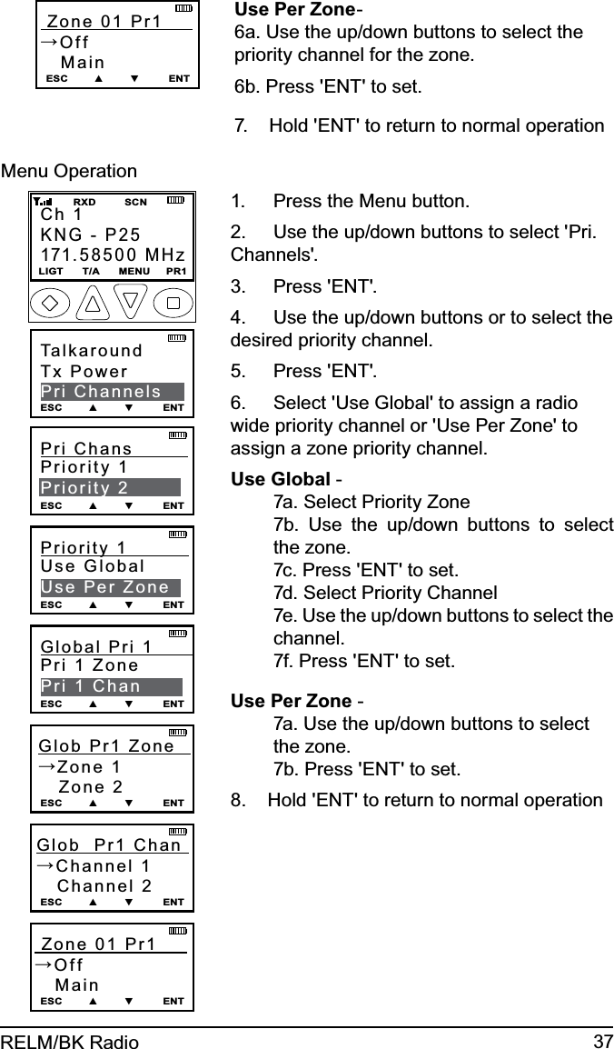 37RELM/BK Radio Zone 01 Pr1      →Off   MainESC        ▲        ▼         ENTUse Per Zone-6a. Use the up/down buttons to select the priority channel for the zone.6b. Press &apos;ENT&apos; to set.7.    Hold &apos;ENT&apos; to return to normal operation Menu OperationCh 1KNG - P25171.58500 MHzLIGT      T/A      MENU     PR1         RXD         SCNTalkaroundTx PowerPri ChannelsESC        ▲        ▼         ENTPri Chans          Priority 1Priority 2ESC        ▲        ▼         ENT Zone 01 Pr1      →Off   MainESC        ▲        ▼         ENTGlob  Pr1  Zone        →Zone 1   Zone 2ESC        ▲        ▼         ENTGlob  Pr1 Chan    →Channel 1   Channel 2ESC        ▲        ▼         ENTPriority 1           Use GlobalUse Per ZoneESC        ▲        ▼         ENTGlobal Pri 1         Pri 1 ZonePri 1 ChanESC        ▲        ▼         ENTPress the Menu button.  1. Use the up/down buttons to select &apos;Pri. 2. Channels&apos;.Press &apos;ENT&apos;.3. Use the up/down buttons or to select the 4. desired priority channel.Press &apos;ENT&apos;.5. Select &apos;Use Global&apos; to assign a radio 6. wide priority channel or &apos;Use Per Zone&apos; to assign a zone priority channel.Use Global - 7a. Select Priority Zone7b. Use the up/down buttons to select the zone.7c. Press &apos;ENT&apos; to set.7d. Select Priority Channel7e. Use the up/down buttons to select the channel.7f. Press &apos;ENT&apos; to set.Use Per Zone -7a. Use the up/down buttons to select the zone.7b. Press &apos;ENT&apos; to set.8.    Hold &apos;ENT&apos; to return to normal operation 