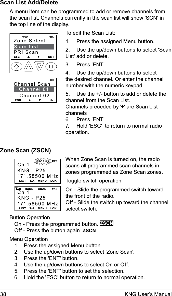 38 KNG User’s ManualScan List Add/DeleteA menu item can be programmed to add or remove channels from the scan list. Channels currently in the scan list will show &apos;SCN&apos; in the top line of the display.Zone SelectScan ListPRI ScanESC        ▲        ▼         ENT    TXDChannel Scan     +Channel 01   Channel 02ESC        ▲        ▼         +/-To edit the Scan List:Press the assigned Menu button.1. Use the up/down buttons to select &apos;Scan 2. List&apos; add or delete. Press &apos;ENT&apos;3. Use the up/down buttons to select 4. the desired channel. Or enter the channel number with the numeric keypad.Use the +/- button to add or delete the 5. channel from the Scan List. Channels preceded by &apos;+&apos; are Scan List channelsPress &apos;ENT&apos;6. Hold &apos;ESC&apos;  to return to normal radio 7. operation. Zone Scan (ZSCN)Ch 1KNG - P25171.58500 MHzLIGT    T/A    MENU    LCKCh 1KNG - P25171.58500 MHzLIGT    T/A    MENU    LCK       RXDN     SCAN                      SCANWhen Zone Scan is turned on, the radio scans all programmed scan channels in zones programmed as Zone Scan zones.Toggle switch operationOn - Slide the programmed switch toward the front of the radio.Off - Slide the switch up toward the channel select switch.Button OperationOn - Press the programmed button. ZSCNOff - Press the button again. ZSCNMenu OperationPress the assigned Menu button.1. Use the up/down buttons to select &apos;Zone Scan&apos;.2. Press the &apos;ENT&apos; button.3. Use the up/down buttons to select On or Off.4. Press the &apos;ENT&apos; button to set the selection.5. Hold the &apos;ESC&apos; button to return to normal operation.6. 