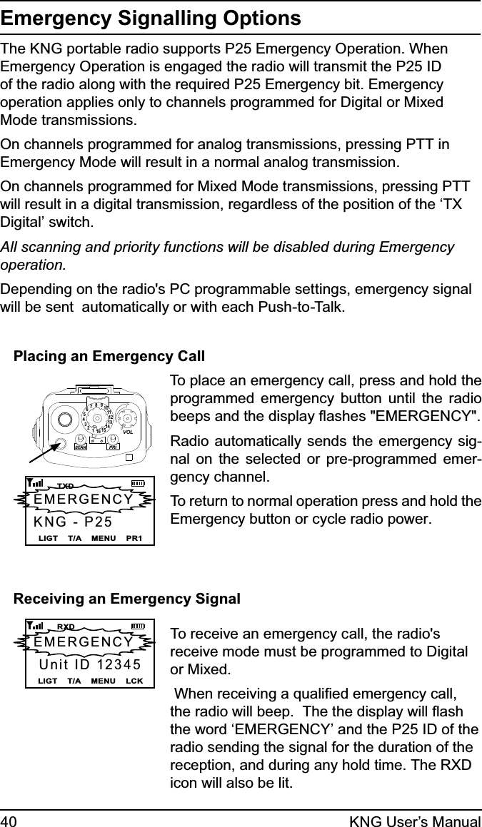 40 KNG User’s ManualEmergency Signalling OptionsThe KNG portable radio supports P25 Emergency Operation. When Emergency Operation is engaged the radio will transmit the P25 ID of the radio along with the required P25 Emergency bit. Emergency operation applies only to channels programmed for Digital or Mixed Mode transmissions. On channels programmed for analog transmissions, pressing PTT in Emergency Mode will result in a normal analog transmission.On channels programmed for Mixed Mode transmissions, pressing PTT will result in a digital transmission, regardless of the position of the ‘TX Digital’ switch.All scanning and priority functions will be disabled during Emergency operation. Depending on the radio&apos;s PC programmable settings, emergency signal will be sent  automatically or with each Push-to-Talk.Placing an Emergency Call 15123456789111012131416SCANPRIVOLLIGT    T/A    MENU    PR1     TXDEMERGENCY KNG - P25To place an emergency call, press and hold the programmed emergency button until the radio beeps and the display ﬂashes &quot;EMERGENCY&quot;.  Radio automatically sends the emergency sig-nal on the selected or pre-programmed emer-gency channel.To return to normal operation press and hold the Emergency button or cycle radio power.Receiving an Emergency SignalLIGT    T/A    MENU    LCK     RXDEMERGENCY  Unit ID 12345To receive an emergency call, the radio&apos;s receive mode must be programmed to Digital or Mixed. When receiving a qualiﬁed emergency call, the radio will beep.  The the display will ﬂash the word ‘EMERGENCY’ and the P25 ID of the radio sending the signal for the duration of the reception, and during any hold time. The RXD icon will also be lit.  