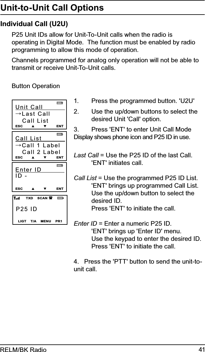 41RELM/BK RadioUnit-to-Unit Call OptionsIndividual Call (U2U)P25 Unit IDs allow for Unit-To-Unit calls when the radio is operating in Digital Mode.  The function must be enabled by radio programming to allow this mode of operation.  Channels programmed for analog only operation will not be able to transmit or receive Unit-To-Unit calls.Button OperationP25 IDLIGT    T/A    MENU    PR1        TXD    SCAN   Unit Call           →Last Call   Call ListESC        ▲        ▼         ENTCall List             →Call 1 Label   Call 2 LabelESC        ▲        ▼         ENTEnter ID            ID - ESC        ▲        ▼         ENTPress the programmed button. &apos;U2U&apos;1. Use the up/down buttons to select the 2.    desired Unit &apos;Call&apos; option.Press &apos;ENT&apos; to enter Unit Call Mode 3. Display shows phone icon and P25 ID in use. Last Call = Use the P25 ID of the last Call.  &apos;ENT&apos; initiates call. Call List = Use the programmed P25 ID List.  &apos;ENT&apos; brings up programmed Call List.   Use the up/down button to select the  desired ID.   Press &apos;ENT&apos; to initiate the call. Enter ID = Enter a numeric P25 ID.  &apos;ENT&apos; brings up &apos;Enter ID&apos; menu.   Use the keypad to enter the desired ID.   Press &apos;ENT&apos; to initiate the call.4.   Press the &apos;PTT&apos; button to send the unit-to-unit call.