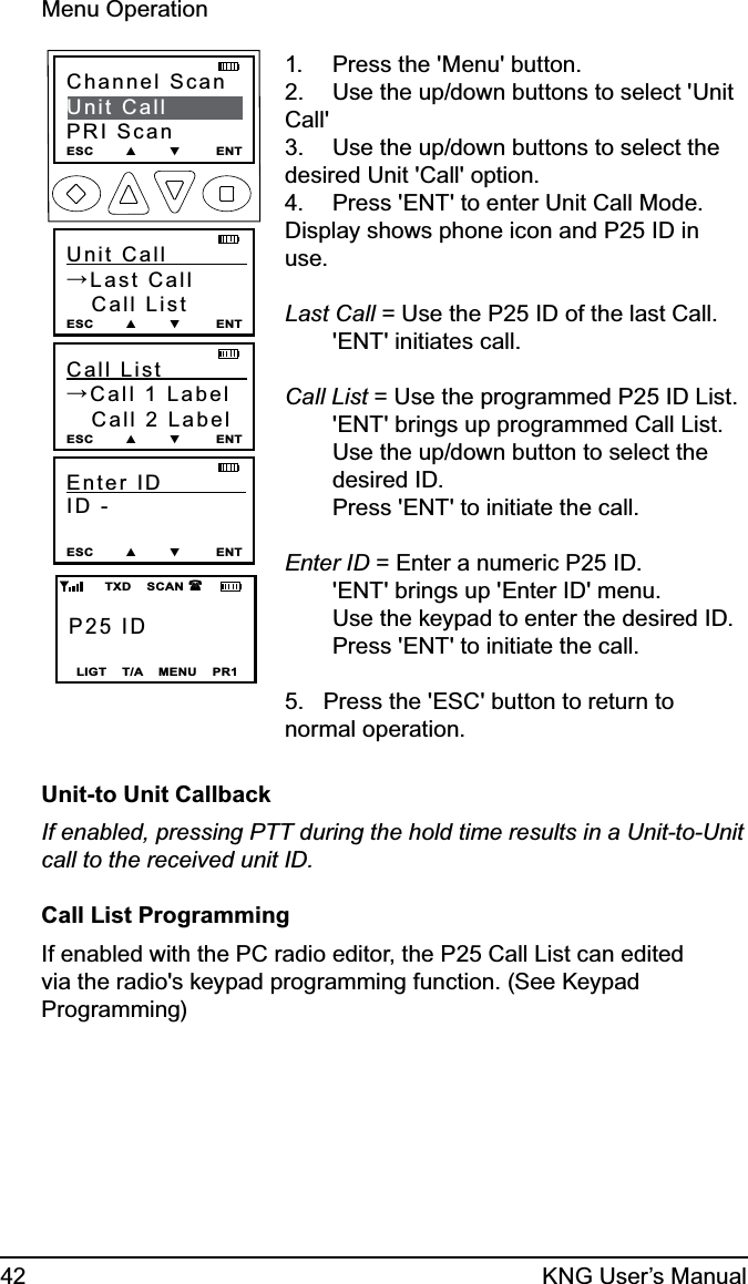 42 KNG User’s ManualMenu OperationP25 IDLIGT    T/A    MENU    PR1        TXD    SCAN   Channel ScanUnit CallPRI ScanESC        ▲        ▼         ENT    Unit Call           →Last Call   Call ListESC        ▲        ▼         ENTCall List             →Call 1 Label   Call 2 LabelESC        ▲        ▼         ENTEnter ID            ID - ESC        ▲        ▼         ENTPress the &apos;Menu&apos; button.1. Use the up/down buttons to select &apos;Unit 2. Call&apos;Use the up/down buttons to select the 3. desired Unit &apos;Call&apos; option.Press &apos;ENT&apos; to enter Unit Call Mode.4. Display shows phone icon and P25 ID in use. Last Call = Use the P25 ID of the last Call.  &apos;ENT&apos; initiates call. Call List = Use the programmed P25 ID List.  &apos;ENT&apos; brings up programmed Call List.   Use the up/down button to select the  desired ID.   Press &apos;ENT&apos; to initiate the call. Enter ID = Enter a numeric P25 ID.  &apos;ENT&apos; brings up &apos;Enter ID&apos; menu.   Use the keypad to enter the desired ID.   Press &apos;ENT&apos; to initiate the call.5.   Press the &apos;ESC&apos; button to return to normal operation.Unit-to Unit CallbackIf enabled, pressing PTT during the hold time results in a Unit-to-Unit call to the received unit ID.Call List ProgrammingIf enabled with the PC radio editor, the P25 Call List can edited via the radio&apos;s keypad programming function. (See Keypad Programming) 