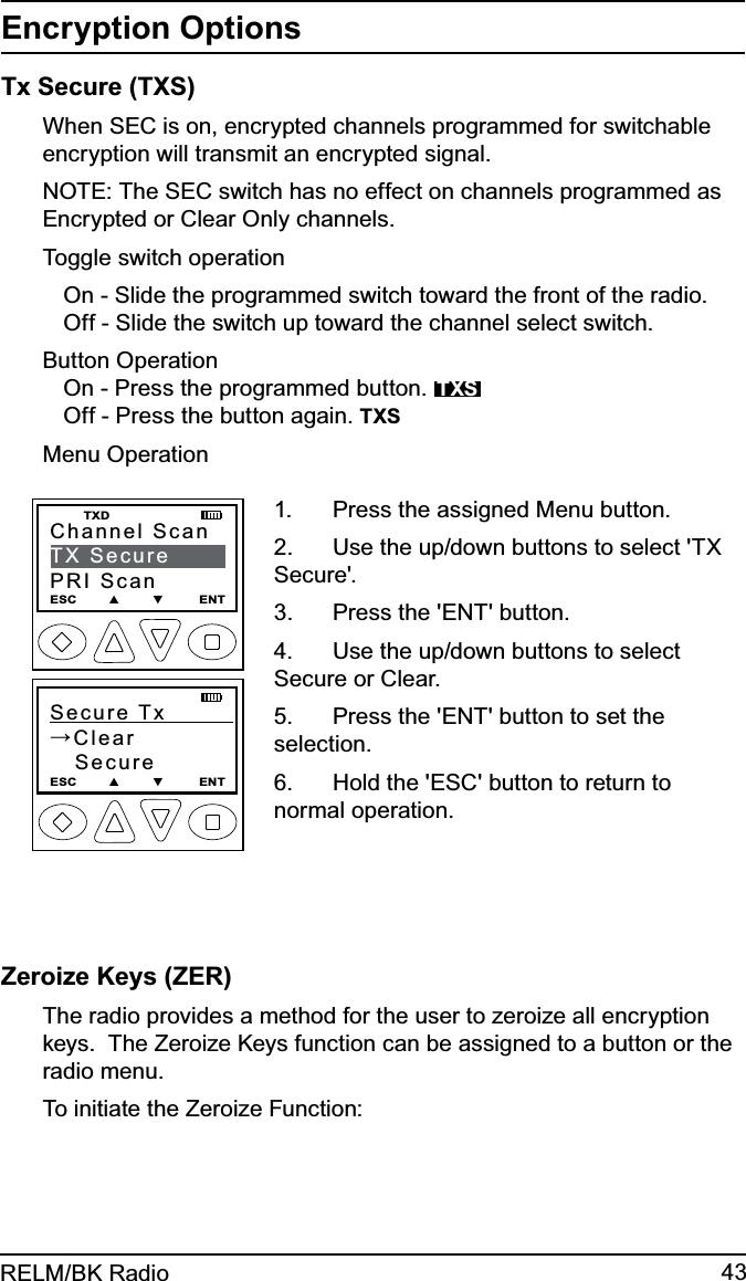 43RELM/BK RadioEncryption OptionsTx Secure (TXS) When SEC is on, encrypted channels programmed for switchable encryption will transmit an encrypted signal. NOTE: The SEC switch has no effect on channels programmed as Encrypted or Clear Only channels.Toggle switch operationOn - Slide the programmed switch toward the front of the radio.Off - Slide the switch up toward the channel select switch.Button OperationOn - Press the programmed button.  TXSOff - Press the button again. TXSMenu OperationSecure Tx           →Clear   SecureESC        ▲        ▼         ENTChannel ScanTX SecurePRI ScanESC        ▲        ▼         ENT   TXDPress the assigned Menu button.1. Use the up/down buttons to select &apos;TX 2. Secure&apos;.Press the &apos;ENT&apos; button.3. Use the up/down buttons to select 4. Secure or Clear.Press the &apos;ENT&apos; button to set the 5. selection.Hold the &apos;ESC&apos; button to return to 6. normal operation.Zeroize Keys (ZER)  The radio provides a method for the user to zeroize all encryption keys.  The Zeroize Keys function can be assigned to a button or the radio menu. To initiate the Zeroize Function: