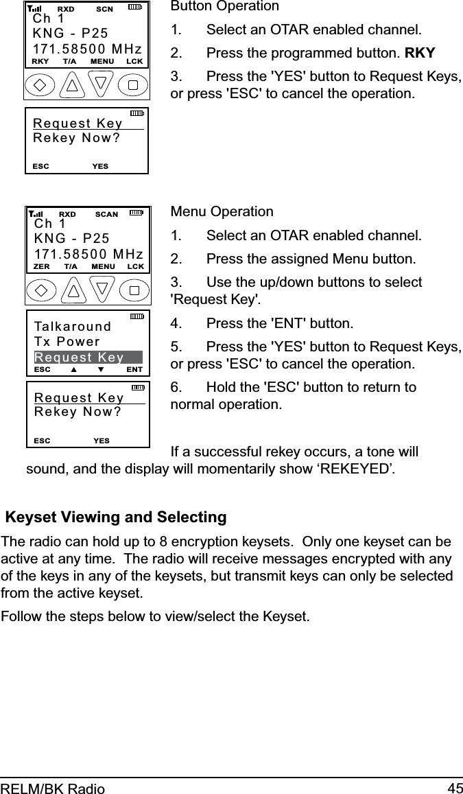 45RELM/BK RadioRequest Key      Rekey Now? ESC                  YES                  Ch 1KNG - P25171.58500 MHzRKY      T/A      MENU     LCK         RXD         SCNButton OperationSelect an OTAR enabled channel.1. Press the programmed button. 2.  RKYPress the &apos;YES&apos; button to Request Keys, 3. or press &apos;ESC&apos; to cancel the operation.Request Key      Rekey Now? ESC                  YES                  Ch 1KNG - P25171.58500 MHzZER      T/A      MENU     LCK         RXD        SCANTalkaroundTx PowerRequest KeyESC        ▲        ▼         ENTMenu OperationSelect an OTAR enabled channel.1. Press the assigned Menu button.2. Use the up/down buttons to select 3. &apos;Request Key&apos;.Press the &apos;ENT&apos; button.4. Press the &apos;YES&apos; button to Request Keys, 5. or press &apos;ESC&apos; to cancel the operation.Hold the &apos;ESC&apos; button to return to 6. normal operation.If a successful rekey occurs, a tone will sound, and the display will momentarily show ‘REKEYED’. Keyset Viewing and SelectingThe radio can hold up to 8 encryption keysets.  Only one keyset can be active at any time.  The radio will receive messages encrypted with any of the keys in any of the keysets, but transmit keys can only be selected from the active keyset.  Follow the steps below to view/select the Keyset.