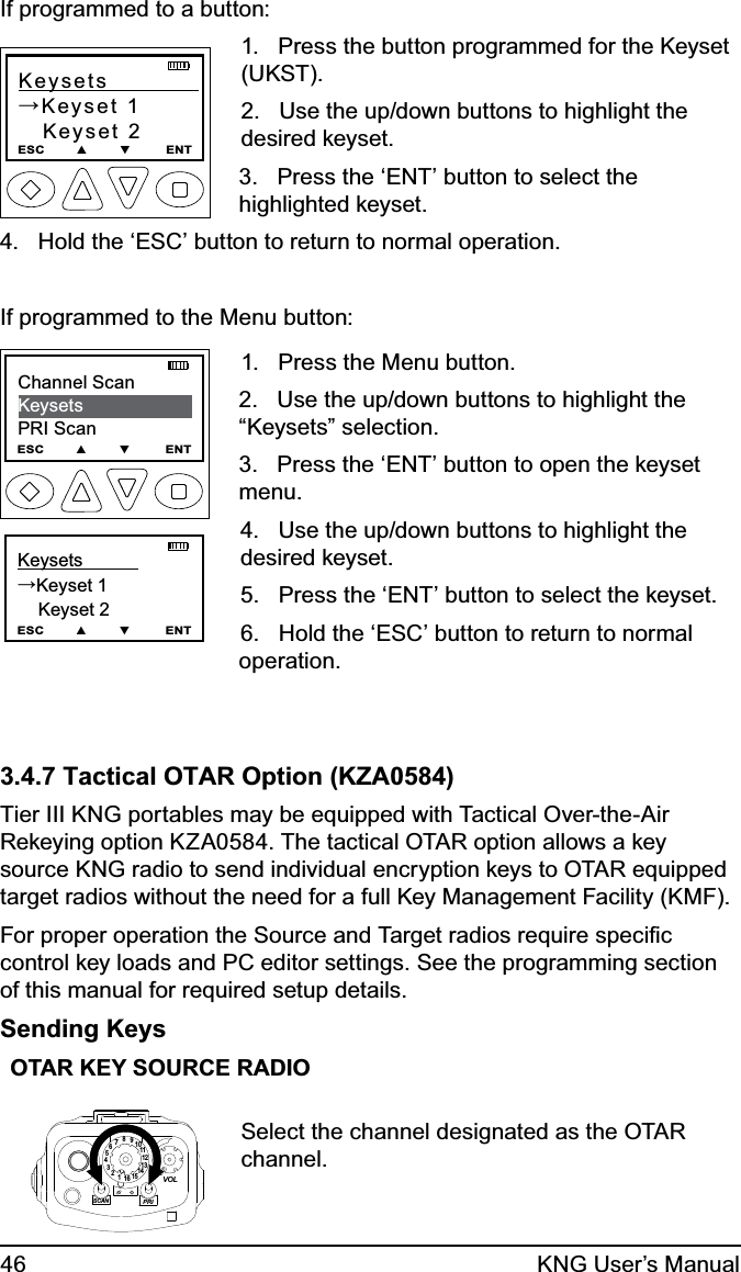 46 KNG User’s ManualIf programmed to a button:Keysets            →Keyset 1   Keyset 2ESC        ▲        ▼         ENT1.   Press the button programmed for the Keyset (UKST).  2.   Use the up/down buttons to highlight the desired keyset.3.   Press the ‘ENT’ button to select the highlighted keyset.4.   Hold the ‘ESC’ button to return to normal operation.If programmed to the Menu button:Keysets           →Keyset 1      Keyset 2ESC        ▲        ▼         ENTChannel ScanKeysetsPRI ScanESC        ▲        ▼         ENT   1.   Press the Menu button.2.   Use the up/down buttons to highlight the “Keysets” selection.3.   Press the ‘ENT’ button to open the keyset menu.4.   Use the up/down buttons to highlight the desired keyset. 5.   Press the ‘ENT’ button to select the keyset.6.   Hold the ‘ESC’ button to return to normal operation.3.4.7 Tactical OTAR Option (KZA0584)Tier III KNG portables may be equipped with Tactical Over-the-Air Rekeying option KZA0584. The tactical OTAR option allows a key source KNG radio to send individual encryption keys to OTAR equipped target radios without the need for a full Key Management Facility (KMF).For proper operation the Source and Target radios require speciﬁc control key loads and PC editor settings. See the programming section of this manual for required setup details.Sending KeysOTAR KEY SOURCE RADIO15123456789111012131416SCANPRIVOLSelect the channel designated as the OTAR channel.