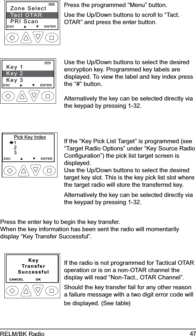 47RELM/BK RadioZone SelectTact OTARPRI ScanESC         ▲         ▼     ENTER   Press the programmed “Menu” button.Use the Up/Down buttons to scroll to “Tact. OTAR” and press the enter button.Key 1Key 2Key 3ESC         ▲         ▼     ENTER    Use the Up/Down buttons to select the desired encryption key. Programmed key labels are displayed. To view the label and key index press the “#” button.   Alternatively the key can be selected directly via the keypad by pressing 1-32.       Pick Key Index  1      2       3ESC         ▲         ▼     ENTERIf the “Key Pick List Target” is programmed (see “Target Radio Options” under “Key Source Radio Conﬁguration”) the pick list target screen is displayed. Use the Up/Down buttons to select the desired target key slot. This is the key pick list slot where the target radio will store the transferred key.Alternatively the key can be selected directly via the keypad by pressing 1-32.Press the enter key to begin the key transfer. When the key information has been sent the radio will momentarily display “Key Transfer Successful”.KeyTransferSuccessful CANCEL              OK                  If the radio is not programmed for Tactical OTAR operation or is on a non-OTAR channel the display will read “Non-Tact., OTAR Channel”.Should the key transfer fail for any other reason a failure message with a two digit error code will be displayed. (See table)