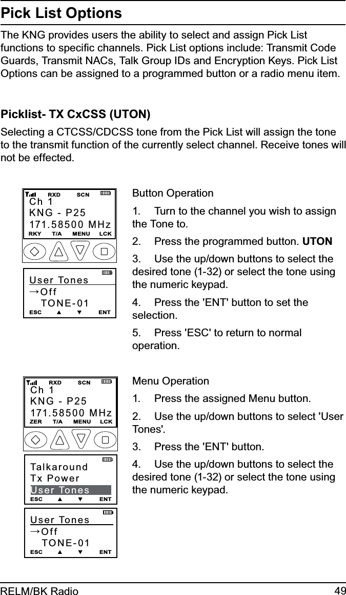 49RELM/BK RadioPick List OptionsThe KNG provides users the ability to select and assign Pick List functions to speciﬁc channels. Pick List options include: Transmit Code Guards, Transmit NACs, Talk Group IDs and Encryption Keys. Pick List Options can be assigned to a programmed button or a radio menu item.Picklist- TX CxCSS (UTON)Selecting a CTCSS/CDCSS tone from the Pick List will assign the tone to the transmit function of the currently select channel. Receive tones will not be effected.User Tones        →Off   TONE-01ESC        ▲        ▼         ENTCh 1KNG - P25171.58500 MHzRKY      T/A      MENU     LCK         RXD         SCNButton OperationTurn to the channel you wish to assign 1. the Tone to.Press the programmed button. 2.  UTONUse the up/down buttons to select the 3. desired tone (1-32) or select the tone using the numeric keypad.Press the &apos;ENT&apos; button to set the 4. selection.Press &apos;ESC&apos; to return to normal 5. operation.User Tones        →Off   TONE-01 ESC        ▲        ▼         ENTCh 1KNG - P25171.58500 MHzZER      T/A      MENU     LCK         RXD         SCNTalkaroundTx PowerUser TonesESC        ▲        ▼         ENTMenu OperationPress the assigned Menu button.1. Use the up/down buttons to select &apos;User 2. Tones&apos;.Press the &apos;ENT&apos; button.3. Use the up/down buttons to select the 4. desired tone (1-32) or select the tone using the numeric keypad.