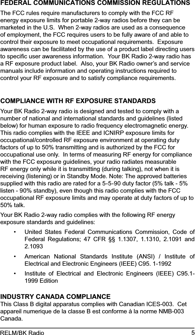 5RELM/BK RadioFEDERAL COMMUNICATIONS COMMISSION REGULATIONSThe FCC rules require manufacturers to comply with the FCC RF energy exposure limits for portable 2-way radios before they can be marketed in the U.S.  When 2-way radios are used as a consequence of employment, the FCC requires users to be fully aware of and able to control their exposure to meet occupational requirements.  Exposure awareness can be facilitated by the use of a product label directing users to speciﬁc user awareness information.  Your BK Radio 2-way radio has a RF exposure product label.  Also, your BK Radio owner’s and service manuals include information and operating instructions required to control your RF exposure and to satisfy compliance requirements.COMPLIANCE WITH RF EXPOSURE STANDARDSYour BK Radio 2-way radio is designed and tested to comply with a number of national and international standards and guidelines (listed below) for human exposure to radio frequency electromagnetic energy. This radio complies with the IEEE and ICNIRP exposure limits for occupational/controlled RF exposure environment at operating duty factors of up to 50% transmitting and is authorized by the FCC for occupational use only.  In terms of measuring RF energy for compliance with the FCC exposure guidelines, your radio radiates measurable RF energy only while it is transmitting (during talking), not when it is receiving (listening) or in Standby Mode. Note: The approved batteries supplied with this radio are rated for a 5-5-90 duty factor (5% talk - 5% listen - 90% standby), even though this radio complies with the FCC occupational RF exposure limits and may operate at duty factors of up to 50% talk. Your BK Radio 2-way radio complies with the following RF energy exposure standards and guidelines:United States Federal Communications Commission, Code of • Federal Regulations; 47 CFR §§ 1.1307, 1.1310, 2.1091 and 2.1093American National Standards Institute (ANSI) / Institute of • Electrical and Electronic Engineers (IEEE) C95. 1-1992Institute of Electrical and Electronic Engineers (IEEE) C95.1-• 1999 EditionINDUSTRY CANADA COMPLIANCEThis Class B digital apparatus complies with Canadian ICES-003.  Cet appareil numerique de la classe B est conforme à la norme NMB-003 Canada.