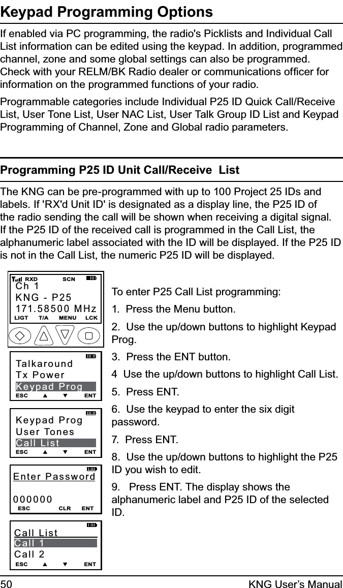 50 KNG User’s ManualKeypad Programming OptionsIf enabled via PC programming, the radio&apos;s Picklists and Individual Call List information can be edited using the keypad. In addition, programmed channel, zone and some global settings can also be programmed. Check with your RELM/BK Radio dealer or communications ofﬁcer for information on the programmed functions of your radio.Programmable categories include Individual P25 ID Quick Call/Receive  List, User Tone List, User NAC List, User Talk Group ID List and Keypad Programming of Channel, Zone and Global radio parameters.Programming P25 ID Unit Call/Receive  ListThe KNG can be pre-programmed with up to 100 Project 25 IDs and labels. If &apos;RX&apos;d Unit ID&apos; is designated as a display line, the P25 ID of the radio sending the call will be shown when receiving a digital signal. If the P25 ID of the received call is programmed in the Call List, the alphanumeric label associated with the ID will be displayed. If the P25 ID is not in the Call List, the numeric P25 ID will be displayed.Keypad ProgUser TonesCall ListESC        ▲        ▼         ENTEnter Password000000ESC                CLR      ENTESC        ▲        ▼         ENTCall List           Call 1              Call 2TalkaroundTx PowerKeypad ProgESC        ▲        ▼         ENTCh 1KNG - P25171.58500 MHzLIGT      T/A      MENU     LCK    RXD              SCNTo enter P25 Call List programming:1.  Press the Menu button.2.  Use the up/down buttons to highlight Keypad Prog.3.  Press the ENT button.4  Use the up/down buttons to highlight Call List.5.  Press ENT.6.  Use the keypad to enter the six digit password.7.  Press ENT.8.  Use the up/down buttons to highlight the P25 ID you wish to edit.9.   Press ENT. The display shows the alphanumeric label and P25 ID of the selected ID.