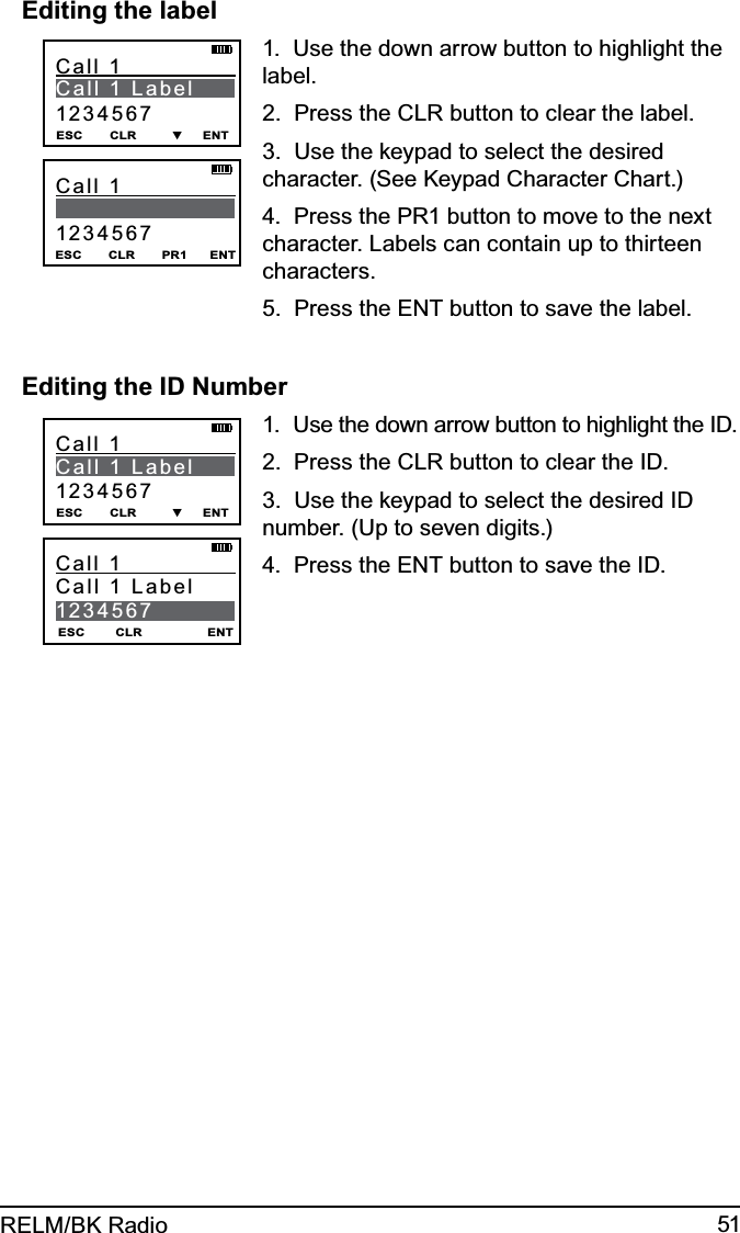 51RELM/BK RadioEditing the labelESC       CLR         ▼     ENTCall 1               C a l l   1   L a b e l                1234567ESC       CLR       PR1      ENTCall 1                           12345671.  Use the down arrow button to highlight the label.2.  Press the CLR button to clear the label.3.  Use the keypad to select the desired character. (See Keypad Character Chart.)4.  Press the PR1 button to move to the next character. Labels can contain up to thirteen characters.5.  Press the ENT button to save the label. Editing the ID NumberESC       CLR         ▼     ENTCall 1               C a l l   1   L a b e l                1234567ESC        CLR                 ENTCall 1               Call 1 Label  12345671.  Use the down arrow button to highlight the ID.2.  Press the CLR button to clear the ID.3.  Use the keypad to select the desired ID number. (Up to seven digits.)4.  Press the ENT button to save the ID. 