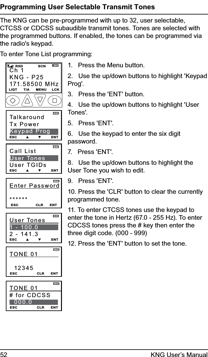 52 KNG User’s ManualProgramming User Selectable Transmit TonesThe KNG can be pre-programmed with up to 32, user selectable, CTCSS or CDCSS subaudible transmit tones. Tones are selected with the programmed buttons. If enabled, the tones can be programmed via the radio&apos;s keypad. To enter Tone List programming:Ch 1KNG - P25171.58500 MHzLIGT      T/A      MENU     LCK    RXD              SCNTalkaroundTx PowerKeypad ProgESC        ▲        ▼         ENTEnter Password******ESC                CLR      ENTCall ListUser TonesUser TGIDsESC        ▲        ▼         ENTUser Tones         1 - 100.02 - 141.3ESC        ▲        ▼         ENTTONE 01             12345ESC                  CLR      ENTTONE 01             # for CDCSS  000.0 ESC                  CLR      ENT1.   Press the Menu button.2.   Use the up/down buttons to highlight &apos;Keypad Prog&apos;.3.   Press the &apos;ENT&apos; button.4.   Use the up/down buttons to highlight &apos;User Tones&apos;.5.   Press &apos;ENT&apos;.6.   Use the keypad to enter the six digit password.7.   Press &apos;ENT&apos;.8.   Use the up/down buttons to highlight the User Tone you wish to edit.9.   Press &apos;ENT&apos;. 10. Press the &apos;CLR&apos; button to clear the currently programmed tone.11. To enter CTCSS tones use the keypad to enter the tone in Hertz (67.0 - 255 Hz). To enter CDCSS tones press the # key then enter the three digit code. (000 - 999)12. Press the &apos;ENT&apos; button to set the tone.