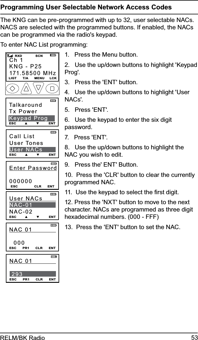 53RELM/BK RadioProgramming User Selectable Network Access CodesThe KNG can be pre-programmed with up to 32, user selectable NACs. NACS are selected with the programmed buttons. If enabled, the NACs can be programmed via the radio&apos;s keypad. To enter NAC List programming:Enter Password000000ESC                CLR      ENTCall ListUser TonesUser NACsESC        ▲        ▼         ENTUser NACs         NAC-01NAC-02ESC        ▲        ▼         ENTNAC 01              000ESC      PR1      CLR      ENTNAC 01             293ESC      PR1      CLR      ENTCh 1KNG - P25171.58500 MHzLIGT      T/A      MENU     LCK    RXD             SCNTalkaroundTx PowerKeypad ProgESC        ▲        ▼         ENT1.   Press the Menu button.2.   Use the up/down buttons to highlight &apos;Keypad Prog&apos;.3.   Press the &apos;ENT&apos; button.4.   Use the up/down buttons to highlight &apos;User NACs&apos;.5.   Press &apos;ENT&apos;.6.   Use the keypad to enter the six digit password.7.   Press &apos;ENT&apos;.8.   Use the up/down buttons to highlight the NAC you wish to edit.9.   Press the&apos; ENT&apos; Button.10.  Press the &apos;CLR&apos; button to clear the currently programmed NAC.11.  Use the keypad to select the ﬁrst digit.12. Press the &apos;NXT&apos; button to move to the next character. NACs are programmed as three digit hexadecimal numbers. (000 - FFF)13.  Press the &apos;ENT&apos; button to set the NAC.