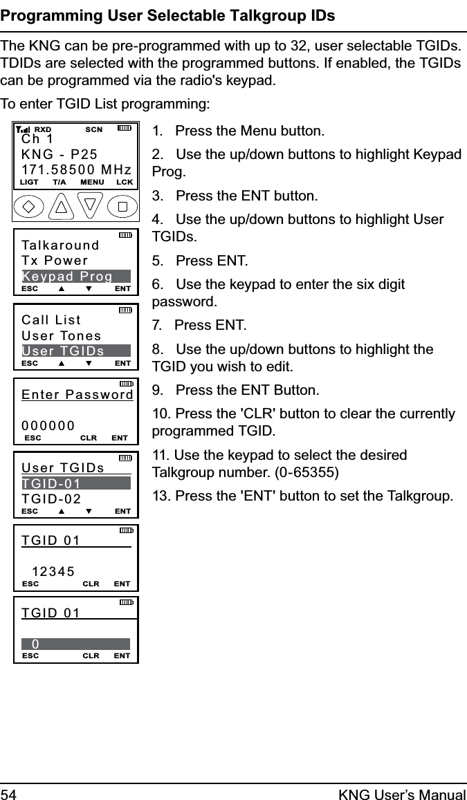 54 KNG User’s ManualProgramming User Selectable Talkgroup IDsThe KNG can be pre-programmed with up to 32, user selectable TGIDs. TDIDs are selected with the programmed buttons. If enabled, the TGIDs can be programmed via the radio&apos;s keypad. To enter TGID List programming:Ch 1KNG - P25171.58500 MHzLIGT      T/A      MENU     LCK    RXD              SCNTalkaroundTx PowerKeypad ProgESC        ▲        ▼         ENTEnter Password000000ESC                CLR      ENTCall ListUser TonesUser TGIDsESC        ▲        ▼         ENTUser TGIDs          TGID-01TGID-02ESC        ▲        ▼         ENTTGID 01             12345ESC                  CLR      ENTTGID 01               0 ESC                  CLR      ENT1.   Press the Menu button.2.   Use the up/down buttons to highlight Keypad Prog.3.   Press the ENT button.4.   Use the up/down buttons to highlight User TGIDs.5.   Press ENT.6.   Use the keypad to enter the six digit password.7.   Press ENT.8.   Use the up/down buttons to highlight the TGID you wish to edit.9.   Press the ENT Button.10. Press the &apos;CLR&apos; button to clear the currently programmed TGID.11. Use the keypad to select the desired Talkgroup number. (0-65355)13. Press the &apos;ENT&apos; button to set the Talkgroup.