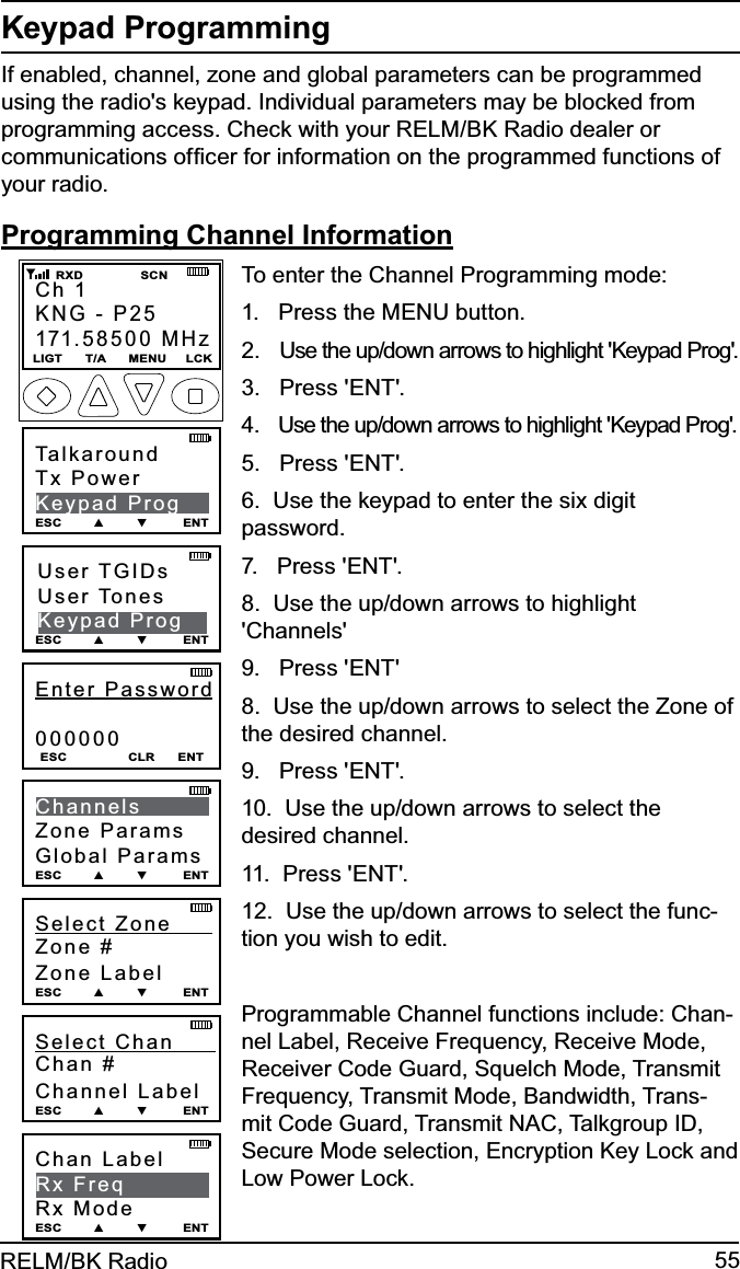 55RELM/BK RadioKeypad ProgrammingIf enabled, channel, zone and global parameters can be programmed using the radio&apos;s keypad. Individual parameters may be blocked from programming access. Check with your RELM/BK Radio dealer or communications ofﬁcer for information on the programmed functions of your radio.Programming Channel InformationChan Label    Rx FreqRx ModeESC        ▲        ▼         ENTEnter Password000000ESC                CLR      ENTUser TGIDsUser TonesKeypad ProgESC        ▲        ▼         ENTTalkaroundTx PowerKeypad ProgESC        ▲        ▼         ENTChannelsZone ParamsGlobal ParamsESC        ▲        ▼         ENTSelect Zone      Zone #Zone LabelESC        ▲        ▼         ENTSelect Chan      Chan #Channel LabelESC        ▲        ▼         ENTCh 1KNG - P25171.58500 MHzLIGT      T/A      MENU     LCK    RXD               SCNTo enter the Channel Programming mode:1.   Press the MENU button.2.   Use the up/down arrows to highlight &apos;Keypad Prog&apos;.3.   Press &apos;ENT&apos;.4.   Use the up/down arrows to highlight &apos;Keypad Prog&apos;.5.   Press &apos;ENT&apos;. 6.  Use the keypad to enter the six digit password.7.   Press &apos;ENT&apos;.8.  Use the up/down arrows to highlight &apos;Channels&apos;9.   Press &apos;ENT&apos;8.  Use the up/down arrows to select the Zone of the desired channel.9.   Press &apos;ENT&apos;.10.  Use the up/down arrows to select the desired channel.11.  Press &apos;ENT&apos;.12.  Use the up/down arrows to select the func-tion you wish to edit.Programmable Channel functions include: Chan-nel Label, Receive Frequency, Receive Mode, Receiver Code Guard, Squelch Mode, Transmit Frequency, Transmit Mode, Bandwidth, Trans-mit Code Guard, Transmit NAC, Talkgroup ID, Secure Mode selection, Encryption Key Lock and Low Power Lock.