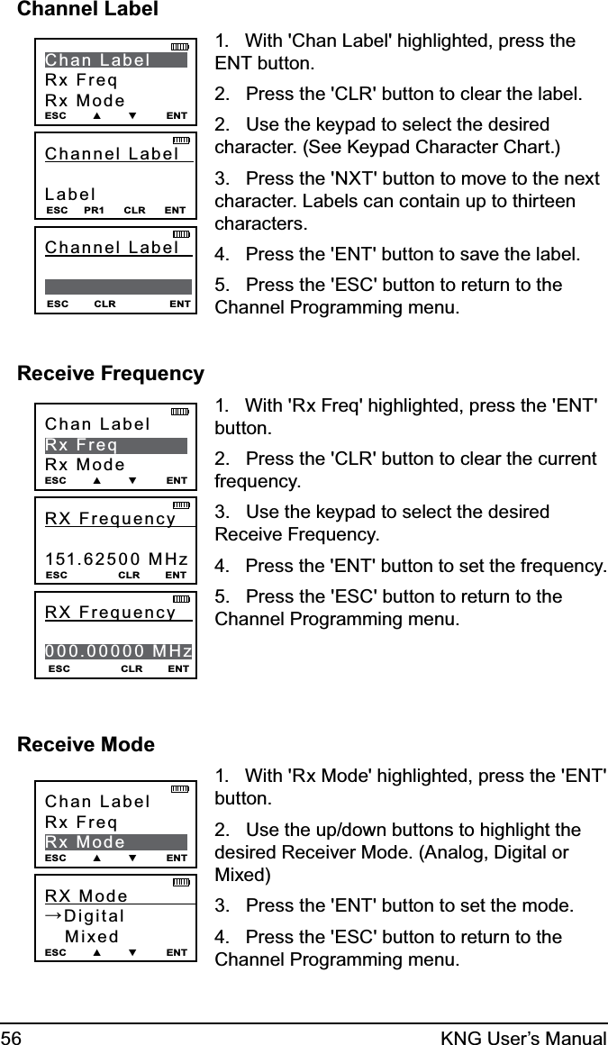56 KNG User’s ManualChannel LabelChannel Label    Label ESC     PR1      CLR      ENTChan LabelRx FreqRx ModeESC        ▲        ▼         ENTESC        CLR                 ENTChannel  Label                1.   With &apos;Chan Label&apos; highlighted, press the ENT button.2.   Press the &apos;CLR&apos; button to clear the label.2.   Use the keypad to select the desired character. (See Keypad Character Chart.)3.   Press the &apos;NXT&apos; button to move to the next character. Labels can contain up to thirteen characters.4.   Press the &apos;ENT&apos; button to save the label.5.   Press the &apos;ESC&apos; button to return to the Channel Programming menu.Receive FrequencyRX Frequency    151.62500 MHz ESC                CLR        ENTChan LabelRx FreqRx ModeESC        ▲        ▼         ENTESC                CLR        ENTRX Frequency     000.00000 MHz1.   With &apos;Rx Freq&apos; highlighted, press the &apos;ENT&apos; button.2.   Press the &apos;CLR&apos; button to clear the current frequency.3.   Use the keypad to select the desired Receive Frequency. 4.   Press the &apos;ENT&apos; button to set the frequency.5.   Press the &apos;ESC&apos; button to return to the Channel Programming menu.Receive ModeRX Mode            →Digital   Mixed ESC        ▲        ▼         ENTChan LabelRx FreqRx ModeESC        ▲        ▼         ENT1.   With &apos;Rx Mode&apos; highlighted, press the &apos;ENT&apos; button.2.   Use the up/down buttons to highlight the desired Receiver Mode. (Analog, Digital or Mixed)3.   Press the &apos;ENT&apos; button to set the mode.4.   Press the &apos;ESC&apos; button to return to the Channel Programming menu.