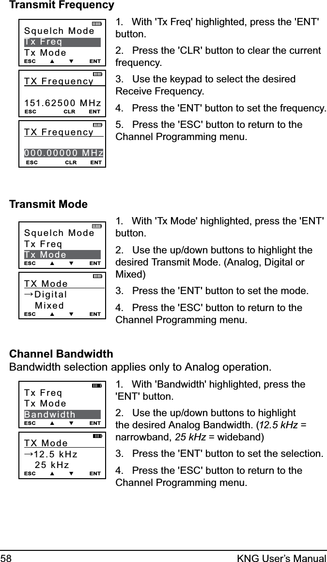 58 KNG User’s ManualTransmit FrequencyTX Frequency     151.62500 MHz ESC                CLR        ENTSquelch ModeTx FreqTx ModeESC        ▲        ▼         ENTESC                CLR        ENTTX Frequency     000.00000 MHz1.   With &apos;Tx Freq&apos; highlighted, press the &apos;ENT&apos; button.2.   Press the &apos;CLR&apos; button to clear the current frequency.3.   Use the keypad to select the desired Receive Frequency. 4.   Press the &apos;ENT&apos; button to set the frequency.5.   Press the &apos;ESC&apos; button to return to the Channel Programming menu.Transmit ModeTX Mode            →Digital   Mixed ESC        ▲        ▼         ENTSquelch ModeTx FreqTx ModeESC        ▲        ▼         ENT1.   With &apos;Tx Mode&apos; highlighted, press the &apos;ENT&apos; button.2.   Use the up/down buttons to highlight the desired Transmit Mode. (Analog, Digital or Mixed)3.   Press the &apos;ENT&apos; button to set the mode.4.   Press the &apos;ESC&apos; button to return to the Channel Programming menu.Channel Bandwidth Bandwidth selection applies only to Analog operation.TX Mode            →12.5 kHz   25 kHz ESC        ▲        ▼         ENTTx FreqTx ModeBandwidthESC        ▲        ▼         ENT1.   With &apos;Bandwidth&apos; highlighted, press the &apos;ENT&apos; button.2.   Use the up/down buttons to highlight the desired Analog Bandwidth. (12.5 kHz = narrowband, 25 kHz = wideband)3.   Press the &apos;ENT&apos; button to set the selection.4.   Press the &apos;ESC&apos; button to return to the Channel Programming menu.