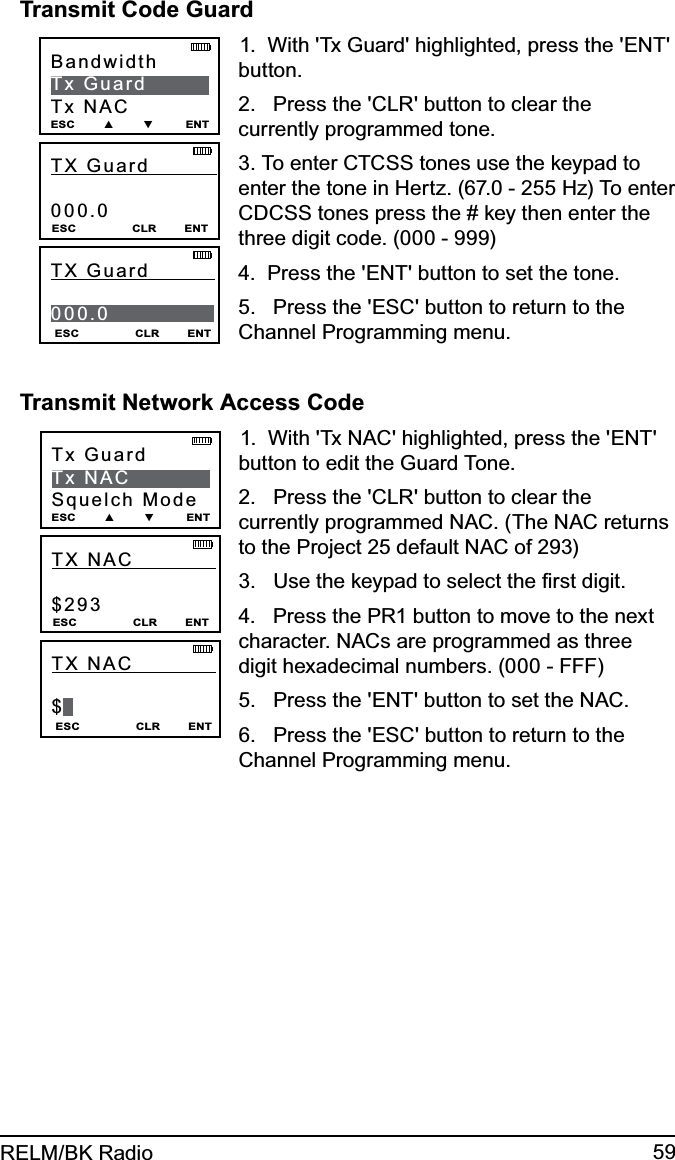 59RELM/BK RadioTransmit Code Guard TX Guard           000.0ESC                CLR        ENTBandwidthTx GuardTx NACESC        ▲        ▼         ENTESC                CLR        ENTTX Guard           000.01.  With &apos;Tx Guard&apos; highlighted, press the &apos;ENT&apos; button.2.   Press the &apos;CLR&apos; button to clear the currently programmed tone.3. To enter CTCSS tones use the keypad to enter the tone in Hertz. (67.0 - 255 Hz) To enter CDCSS tones press the # key then enter the three digit code. (000 - 999)4.  Press the &apos;ENT&apos; button to set the tone.5.   Press the &apos;ESC&apos; button to return to the Channel Programming menu.Transmit Network Access CodeTX NAC             $293ESC                CLR        ENTTx GuardTx NACSquelch ModeESC        ▲        ▼         ENTESC                CLR        ENTTX NAC              $1.  With &apos;Tx NAC&apos; highlighted, press the &apos;ENT&apos; button to edit the Guard Tone.2.   Press the &apos;CLR&apos; button to clear the currently programmed NAC. (The NAC returns to the Project 25 default NAC of 293)3.   Use the keypad to select the ﬁrst digit.4.   Press the PR1 button to move to the next character. NACs are programmed as three digit hexadecimal numbers. (000 - FFF)5.   Press the &apos;ENT&apos; button to set the NAC.6.   Press the &apos;ESC&apos; button to return to the Channel Programming menu.