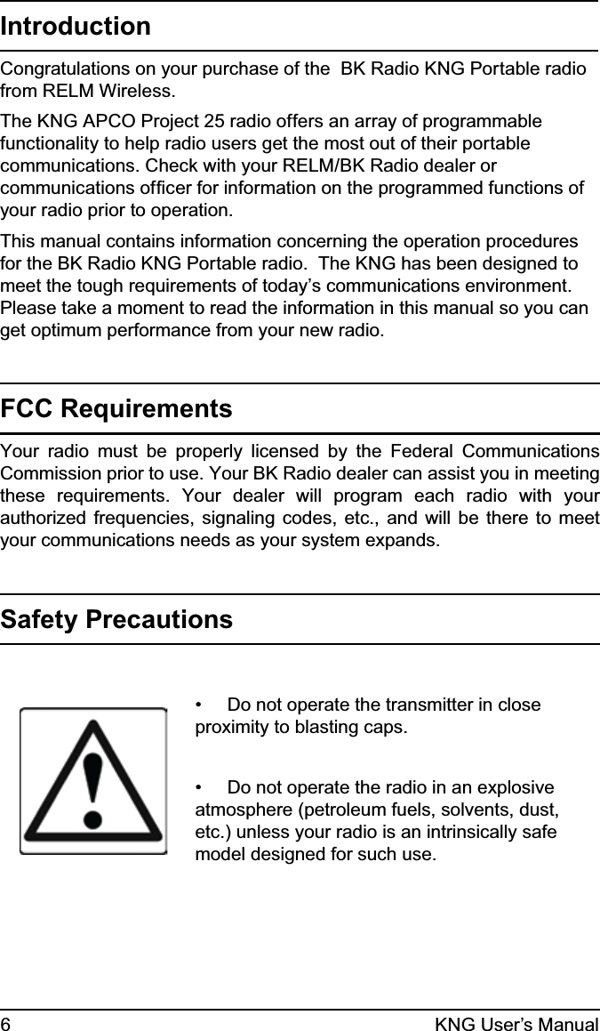 6KNG User’s ManualIntroductionCongratulations on your purchase of the  BK Radio KNG Portable radio from RELM Wireless. The KNG APCO Project 25 radio offers an array of programmable functionality to help radio users get the most out of their portable communications. Check with your RELM/BK Radio dealer or communications ofﬁcer for information on the programmed functions of your radio prior to operation.This manual contains information concerning the operation procedures for the BK Radio KNG Portable radio.  The KNG has been designed to meet the tough requirements of today’s communications environment.  Please take a moment to read the information in this manual so you can get optimum performance from your new radio.FCC RequirementsYour radio must be properly licensed by the Federal Communications Commission prior to use. Your BK Radio dealer can assist you in meeting these requirements. Your dealer will program each radio with your authorized frequencies, signaling codes, etc., and will be there to meet your communications needs as your system expands.Safety Precautions•     Do not operate the transmitter in close proximity to blasting caps.•     Do not operate the radio in an explosive atmosphere (petroleum fuels, solvents, dust, etc.) unless your radio is an intrinsically safe model designed for such use.