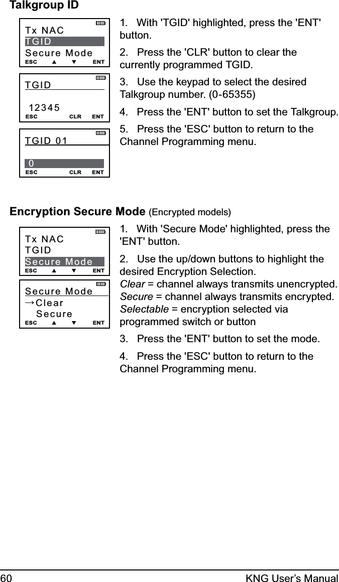 60 KNG User’s ManualTalkgroup IDTx NAC              TGID Secure ModeESC        ▲        ▼         ENTTGID                12345ESC                  CLR      ENTTGID 01              0 ESC                  CLR      ENT1.   With &apos;TGID&apos; highlighted, press the &apos;ENT&apos; button.2.   Press the &apos;CLR&apos; button to clear the currently programmed TGID.3.   Use the keypad to select the desired Talkgroup number. (0-65355)4.   Press the &apos;ENT&apos; button to set the Talkgroup.5.   Press the &apos;ESC&apos; button to return to the Channel Programming menu.Encryption Secure Mode (Encrypted models)Secure Mode      →Clear   Secure ESC        ▲        ▼         ENTTx NACTGIDSecure ModeESC        ▲        ▼         ENT1.   With &apos;Secure Mode&apos; highlighted, press the &apos;ENT&apos; button.2.   Use the up/down buttons to highlight the desired Encryption Selection.  Clear = channel always transmits unencrypted. Secure = channel always transmits encrypted. Selectable = encryption selected via programmed switch or button3.   Press the &apos;ENT&apos; button to set the mode.4.   Press the &apos;ESC&apos; button to return to the Channel Programming menu.