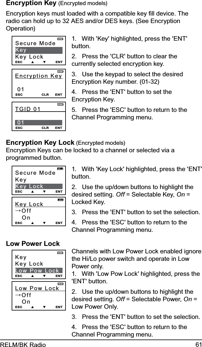 61RELM/BK RadioEncryption Key (Encrypted models)Encryption keys must loaded with a compatible key ﬁll device. The radio can hold up to 32 AES and/or DES keys. (See Encryption Operation)Secure  Mode            KeyKey LockESC        ▲        ▼         ENTEncryption Key               01ESC                  CLR      ENTTGID 01              01 ESC                  CLR      ENT1.   With &apos;Key&apos; highlighted, press the &apos;ENT&apos; button.2.   Press the &apos;CLR&apos; button to clear the currently selected encryption key.3.   Use the keypad to select the desired Encryption Key number. (01-32)4.   Press the &apos;ENT&apos; button to set the Encryption Key.5.   Press the &apos;ESC&apos; button to return to the Channel Programming menu.Encryption Key Lock (Encrypted models) Encryption Keys can be locked to a channel or selected via a programmed button.Key Lock            →Off   On ESC        ▲        ▼         ENTSecure ModeKeyKey LockESC        ▲        ▼         ENT1.   With &apos;Key Lock&apos; highlighted, press the &apos;ENT&apos; button.2.   Use the up/down buttons to highlight the desired setting. Off = Selectable Key, On = Locked Key.3.   Press the &apos;ENT&apos; button to set the selection.4.   Press the &apos;ESC&apos; button to return to the Channel Programming menu.Low Power LockLow  Pow  Lock      →Off   On ESC        ▲        ▼         ENTKeyKey LockLow Pow LockESC        ▲        ▼         ENTChannels with Low Power Lock enabled ignore the Hi/Lo power switch and operate in Low Power only.1.   With &apos;Low Pow Lock&apos; highlighted, press the &apos;ENT&apos; button.2.   Use the up/down buttons to highlight the desired setting. Off = Selectable Power, On = Low Power Only.3.   Press the &apos;ENT&apos; button to set the selection.4.   Press the &apos;ESC&apos; button to return to the Channel Programming menu.
