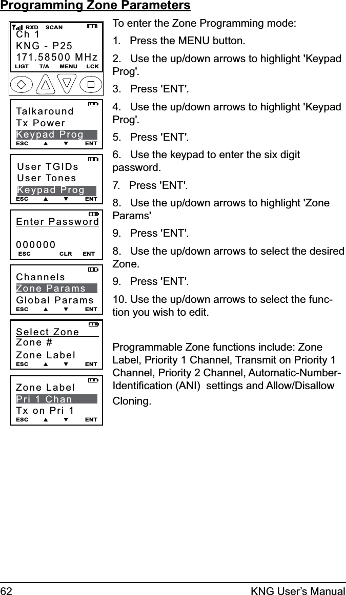 62 KNG User’s ManualProgramming Zone ParametersZone Label        Pri 1 ChanTx on Pri 1ESC        ▲        ▼         ENTEnter Password000000ESC                CLR      ENTCh 1KNG - P25171.58500 MHzLIGT      T/A      MENU     LCK    RXD    SCANUser TGIDsUser TonesKeypad ProgESC        ▲        ▼         ENTTalkaroundTx PowerKeypad ProgESC        ▲        ▼         ENTChannelsZone ParamsGlobal ParamsESC        ▲        ▼         ENTSelect Zone      Zone #Zone LabelESC        ▲        ▼         ENTTo enter the Zone Programming mode:1.   Press the MENU button.2.   Use the up/down arrows to highlight &apos;Keypad Prog&apos;.3.   Press &apos;ENT&apos;.4.   Use the up/down arrows to highlight &apos;Keypad Prog&apos;.5.   Press &apos;ENT&apos;. 6.   Use the keypad to enter the six digit password.7.   Press &apos;ENT&apos;.8.   Use the up/down arrows to highlight &apos;Zone Params&apos;9.   Press &apos;ENT&apos;.8.   Use the up/down arrows to select the desired Zone.9.   Press &apos;ENT&apos;.10. Use the up/down arrows to select the func-tion you wish to edit. Programmable Zone functions include: Zone Label, Priority 1 Channel, Transmit on Priority 1 Channel, Priority 2 Channel, Automatic-Number- Identiﬁcation (ANI)  settings and Allow/Disallow Cloning. 