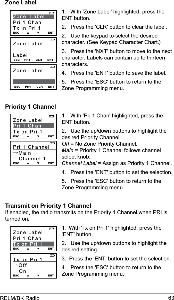 63RELM/BK RadioZone LabelZone Label         Label ESC     PR1      CLR      ENTZone  LabelPri 1 ChanTx in Pri 1ESC        ▲        ▼         ENTESC     PR1      CLR      ENTZone Label           1.   With &apos;Zone Label&apos; highlighted, press the ENT button.2.   Press the &apos;CLR&apos; button to clear the label.2.   Use the keypad to select the desired character. (See Keypad Character Chart.)3.   Press the &apos;NXT&apos; button to move to the next character. Labels can contain up to thirteen characters.4.   Press the &apos;ENT&apos; button to save the label.5.   Press the &apos;ESC&apos; button to return to the Zone Programming menu.Priority 1 ChannelPri 1 Channel      →Main   Channel 1 ESC        ▲        ▼         ENTZone LabelPri 1 ChanTx on Pri 1ESC        ▲        ▼         ENT1.   With &apos;Pri 1 Chan&apos; highlighted, press the ENT button.2.   Use the up/down buttons to highlight the desired Priority Channel. Off = No Zone Priority Channel. Main = Priority 1 Channel follows channel select knob. Channel Label = Assign as Priority 1 Channel.4.   Press the &apos;ENT&apos; button to set the selection.5.   Press the &apos;ESC&apos; button to return to the Zone Programming menu.Transmit on Priority 1 Channel If enabled, the radio transmits on the Priority 1 Channel when PRI is turned on.Tx on Pri 1         →Off   On ESC        ▲        ▼         ENTZone LabelPri 1 ChanTx on Pri 1ESC        ▲        ▼         ENT1.  With &apos;Tx on Pri 1&apos; highlighted, press the &apos;ENT&apos; button.2.   Use the up/down buttons to highlight the desired setting. 3.  Press the &apos;ENT&apos; button to set the selection.4.   Press the &apos;ESC&apos; button to return to the Zone Programming menu.