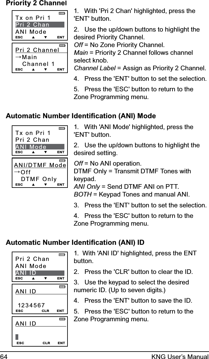 64 KNG User’s ManualPriority 2 Channel Pri 2 Channel      →Main   Channel 1 ESC        ▲        ▼         ENTTx on Pri 1Pri 2 ChanANI ModeESC        ▲        ▼         ENT1.   With &apos;Pri 2 Chan&apos; highlighted, press the &apos;ENT&apos; button.2.   Use the up/down buttons to highlight the desired Priority Channel. Off = No Zone Priority Channel. Main = Priority 2 Channel follows channel select knob. Channel Label = Assign as Priority 2 Channel.4.   Press the &apos;ENT&apos; button to set the selection.5.   Press the &apos;ESC&apos; button to return to the Zone Programming menu.Automatic Number Identiﬁcation (ANI) ModeANI/DTMF Mode →Off   DTMF Only ESC        ▲        ▼         ENTTx on Pri 1Pri 2 ChanANI ModeESC        ▲        ▼         ENT1.   With &apos;ANI Mode&apos; highlighted, press the &apos;ENT&apos; button.2.   Use the up/down buttons to highlight the desired setting. Off = No ANI operation. DTMF Only = Transmit DTMF Tones with keypad. ANI Only = Send DTMF ANI on PTT. BOTH = Keypad Tones and manual ANI.3.   Press the &apos;ENT&apos; button to set the selection.4.   Press the &apos;ESC&apos; button to return to the Zone Programming menu.Automatic Number Identiﬁcation (ANI) IDANI ID                1234567 ESC                 CLR       ENTPri 2 ChanANI ModeANI IDESC        ▲        ▼         ENTESC                 CLR       ENTANI ID                 1.  With &apos;ANI ID&apos; highlighted, press the ENT button.2.   Press the &apos;CLR&apos; button to clear the ID.3.   Use the keypad to select the desired numeric ID. (Up to seven digits.)4.   Press the &apos;ENT&apos; button to save the ID.5.   Press the &apos;ESC&apos; button to return to the Zone Programming menu.