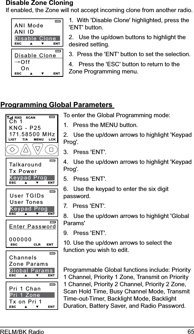 65RELM/BK RadioDisable Zone Cloning If enabled, the Zone will not accept incoming clone from another radio.Disable  Clone        →Off   On ESC        ▲        ▼         ENTANI ModeANI IDDisable CloneESC        ▲        ▼         ENT1.  With &apos;Disable Clone&apos; highlighted, press the &apos;ENT&apos; button.2.   Use the up/down buttons to highlight the desired setting. 3.  Press the &apos;ENT&apos; button to set the selection.4.   Press the &apos;ESC&apos; button to return to the Zone Programming menu.Programming Global Parameters Pri 1 Chan        Pri 1 ZoneTx on Pri 1ESC        ▲        ▼         ENTEnter Password000000ESC                CLR      ENTCh 1KNG - P25171.58500 MHzLIGT      T/A      MENU     LCK    RXD    SCANUser TGIDsUser TonesKeypad ProgESC        ▲        ▼         ENTTalkaroundTx PowerKeypad ProgESC        ▲        ▼         ENTChannelsZone ParamsGlobal ParamsESC        ▲        ▼         ENTTo enter the Global Programming mode:1.   Press the MENU button.2.   Use the up/down arrows to highlight &apos;Keypad Prog&apos;.3.   Press &apos;ENT&apos;.4.   Use the up/down arrows to highlight &apos;Keypad Prog&apos;.5.   Press &apos;ENT&apos;. 6.   Use the keypad to enter the six digit password.7.   Press &apos;ENT&apos;.8.   Use the up/down arrows to highlight &apos;Global Params&apos;9.   Press &apos;ENT&apos;.10. Use the up/down arrows to select the function you wish to edit. Programmable Global functions include: Priority 1 Channel, Priority 1 Zone, Transmit on Priority 1 Channel, Priority 2 Channel, Priority 2 Zone, Scan Hold Time, Busy Channel Mode, Transmit Time-out-Timer, Backlight Mode, Backlight Duration, Battery Saver, and Radio Password.