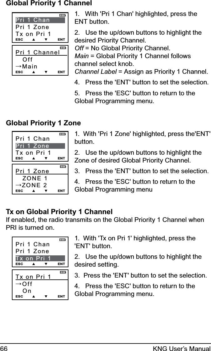 66 KNG User’s ManualGlobal Priority 1 ChannelPri 1 Channel        Off→MainESC        ▲        ▼         ENTPri 1 ChanPri 1 ZoneTx on Pri 1ESC        ▲        ▼         ENT1.   With &apos;Pri 1 Chan&apos; highlighted, press the ENT button.2.   Use the up/down buttons to highlight the desired Priority Channel. Off = No Global Priority Channel. Main = Global Priority 1 Channel follows channel select knob. Channel Label = Assign as Priority 1 Channel.4.   Press the &apos;ENT&apos; button to set the selection.5.   Press the &apos;ESC&apos; button to return to the Global Programming menu.Global Priority 1 ZonePri 1 Zone            ZONE 1→ZONE 2ESC        ▲        ▼         ENTPri 1 ChanPri 1 ZoneTx on Pri 1ESC        ▲        ▼         ENT1.  With &apos;Pri 1 Zone&apos; highlighted, press the&apos;ENT&apos; button.2.   Use the up/down buttons to highlight the Zone of desired Global Priority Channel. 3.   Press the &apos;ENT&apos; button to set the selection.4.   Press the &apos;ESC&apos; button to return to the Global Programming menuTx on Global Priority 1 Channel If enabled, the radio transmits on the Global Priority 1 Channel when PRI is turned on.Tx on Pri 1         →Off   On ESC        ▲        ▼         ENTPri 1 ChanPri 1 ZoneTx on Pri 1ESC        ▲        ▼         ENT1.  With &apos;Tx on Pri 1&apos; highlighted, press the &apos;ENT&apos; button.2.   Use the up/down buttons to highlight the desired setting. 3.  Press the &apos;ENT&apos; button to set the selection.4.   Press the &apos;ESC&apos; button to return to the Global Programming menu.