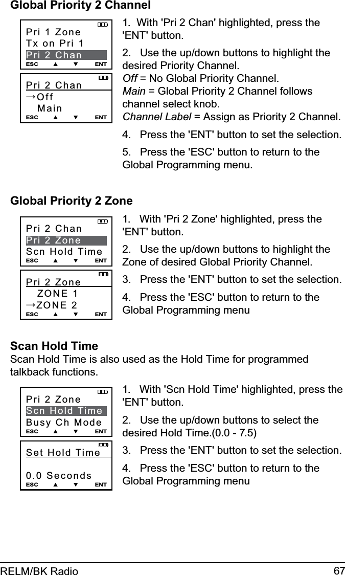 67RELM/BK RadioGlobal Priority 2 ChannelPri 2 Chan          →Off   Main ESC        ▲        ▼         ENTPri 1 ZoneTx on Pri 1Pri 2 ChanESC        ▲        ▼         ENT1.  With &apos;Pri 2 Chan&apos; highlighted, press the &apos;ENT&apos; button.2.   Use the up/down buttons to highlight the desired Priority Channel. Off = No Global Priority Channel. Main = Global Priority 2 Channel follows channel select knob. Channel Label = Assign as Priority 2 Channel.4.   Press the &apos;ENT&apos; button to set the selection.5.   Press the &apos;ESC&apos; button to return to the Global Programming menu.Global Priority 2 ZonePri 2 Zone            ZONE 1→ZONE 2ESC        ▲        ▼         ENTPri 2 ChanPri 2 ZoneScn Hold TimeESC        ▲        ▼         ENT1.   With &apos;Pri 2 Zone&apos; highlighted, press the &apos;ENT&apos; button.2.   Use the up/down buttons to highlight the Zone of desired Global Priority Channel. 3.   Press the &apos;ENT&apos; button to set the selection.4.   Press the &apos;ESC&apos; button to return to the Global Programming menuScan Hold Time Scan Hold Time is also used as the Hold Time for programmed talkback functions.Set  Hold  Time             0.0 SecondsESC        ▲        ▼         ENTPri 2 ZoneScn Hold TimeBusy Ch ModeESC        ▲        ▼         ENT1.   With &apos;Scn Hold Time&apos; highlighted, press the &apos;ENT&apos; button.2.   Use the up/down buttons to select the desired Hold Time.(0.0 - 7.5) 3.   Press the &apos;ENT&apos; button to set the selection.4.   Press the &apos;ESC&apos; button to return to the Global Programming menu