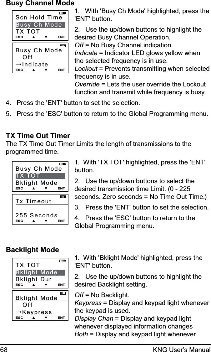 68 KNG User’s ManualBusy Channel ModeBusy  Ch  Mode            Off→IndicateESC        ▲        ▼         ENTScn Hold TimeBusy Ch ModeTX TOTESC        ▲        ▼         ENT1.   With &apos;Busy Ch Mode&apos; highlighted, press the &apos;ENT&apos; button.2.   Use the up/down buttons to highlight the desired Busy Channel Operation. Off = No Busy Channel indication. Indicate = Indicator LED glows yellow when the selected frequency is in use. Lockout = Prevents transmitting when selected frequency is in use. Override = Lets the user override the Lockout function and transmit while frequency is busy.4.   Press the &apos;ENT&apos; button to set the selection.5.   Press the &apos;ESC&apos; button to return to the Global Programming menu.TX Time Out Timer The TX Time Out Timer Limits the length of transmissions to the programmed time.Tx Timeout             255 SecondsESC        ▲        ▼         ENTBusy Ch ModeTX TOTBklight ModeESC        ▲        ▼         ENT1.  With &apos;TX TOT&apos; highlighted, press the &apos;ENT&apos; button.2.   Use the up/down buttons to select the desired transmission time Limit. (0 - 225 seconds. Zero seconds = No Time Out Time.) 3.   Press the &apos;ENT&apos; button to set the selection.4.   Press the &apos;ESC&apos; button to return to the Global Programming menu.Backlight ModeBklight Mode          Off→KeypressESC        ▲        ▼         ENTTX TOTBklight ModeBklight DurESC        ▲        ▼         ENT1.  With &apos;Bklight Mode&apos; highlighted, press the &apos;ENT&apos; button.2.   Use the up/down buttons to highlight the desired Backlight setting.Off = No Backlight. Keypress = Display and keypad light whenever the keypad is used.  Display Chan = Display and keypad light whenever displayed information changes Both = Display and keypad light whenever 