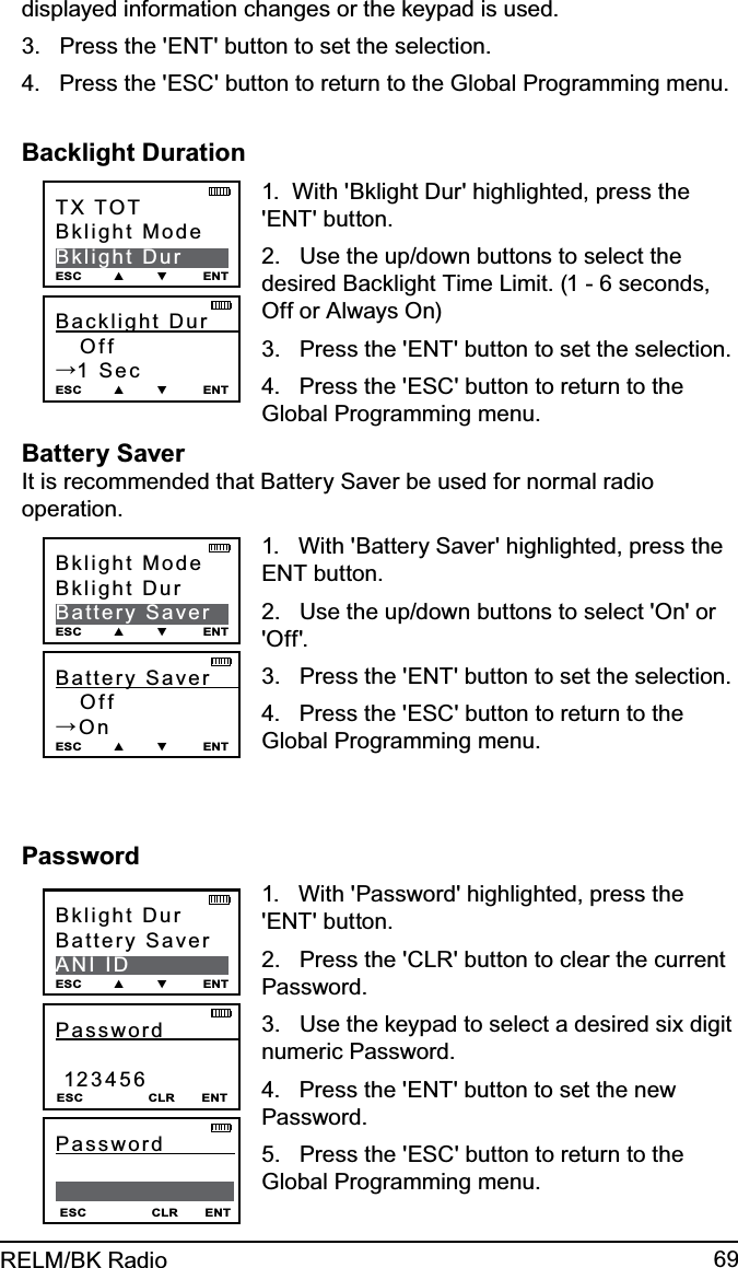 69RELM/BK Radiodisplayed information changes or the keypad is used.3.   Press the &apos;ENT&apos; button to set the selection.4.   Press the &apos;ESC&apos; button to return to the Global Programming menu.Backlight DurationBacklight  Dur          Off→1 SecESC        ▲        ▼         ENTTX TOTBklight ModeBklight DurESC        ▲        ▼         ENT1.  With &apos;Bklight Dur&apos; highlighted, press the &apos;ENT&apos; button.2.   Use the up/down buttons to select the desired Backlight Time Limit. (1 - 6 seconds, Off or Always On) 3.   Press the &apos;ENT&apos; button to set the selection.4.   Press the &apos;ESC&apos; button to return to the Global Programming menu.Battery Saver It is recommended that Battery Saver be used for normal radio operation.Battery  Saver           Off→OnESC        ▲        ▼         ENTBklight ModeBklight DurBattery SaverESC        ▲        ▼         ENT1.   With &apos;Battery Saver&apos; highlighted, press the ENT button.2.   Use the up/down buttons to select &apos;On&apos; or &apos;Off&apos;.3.   Press the &apos;ENT&apos; button to set the selection.4.   Press the &apos;ESC&apos; button to return to the Global Programming menu.PasswordPassword               123456 ESC                 CLR       ENTBklight DurBattery SaverANI IDESC        ▲        ▼         ENTESC                 CLR       ENTPassword                1.   With &apos;Password&apos; highlighted, press the &apos;ENT&apos; button.2.   Press the &apos;CLR&apos; button to clear the current Password.3.   Use the keypad to select a desired six digit numeric Password. 4.   Press the &apos;ENT&apos; button to set the new Password.5.   Press the &apos;ESC&apos; button to return to the Global Programming menu.